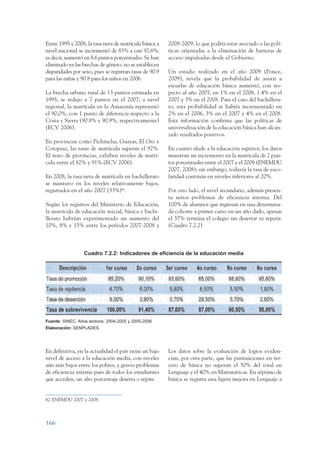 ARMADO_PLAN_BUEN_VIVIR   12/24/09    2:01 AM     Page 166




                 Entre 1995 y 2008, la tasa neta de matrícula básica a    2008-2009, lo que podría estar asociado a las polí-
                 nivel nacional se incrementó de 83% a casi 92.6%;        ticas orientadas a la eliminación de barreras de
                 es decir, aumentó en 8.6 puntos porcentuales. Se han     acceso impulsadas desde el Gobierno.
                 eliminado ya las brechas de género, no se establecen
                 disparidades por sexo, pues se registran tasas de 90.9   Un estudio realizado en el año 2009 (Ponce,
                 para las niñas y 90.8 para los niños en 2006.            2009), revela que la probabilidad de asistir a
                                                                          escuelas de educación básica aumentó, con res-
                 La brecha urbano rural de 13 puntos estimada en          pecto al año 2005, en 1% en el 2006, 1.4% en el
                 1995, se redujo a 7 puntos en el 2007; a nivel           2007 y 3% en el 2008. Para el caso del bachillera-
                 regional, la matrícula en la Amazonía representó         to, esta probabilidad se habría incrementado en
                 el 90,0%, con 1 punto de diferencia respecto a la        2% en el 2006, 3% en el 2007 y 4% en el 2008.
                 Costa y Sierra (90.8% y 90.9%, respectivamente)          Esta información confirma que las políticas de
                 (ECV 2006).                                              universalización de la educación básica han alcan-
                                                                          zado resultados positivos.
                 En provincias como Pichincha, Guayas, El Oro y
                 Cotopaxi, las tasas de matrícula superan el 92%.         En cuanto alude a la educación superior, los datos
                 El resto de provincias, exhiben niveles de matrí-        muestran un incremento en la matrícula de 2 pun-
                 cula entre el 82% y 91%.(ECV 2006).                      tos porcentuales entre el 2007 y el 2008 (ENEMDU
                                                                          2007, 2008); sin embargo, todavía la tasa de esco-
                 En 2008, la tasa neta de matrícula en bachillerato       laridad continúa en niveles inferiores al 20%.
                 se mantuvo en los niveles relativamente bajos,
                 registrados en el año 2007 (33%)68.                      Por otro lado, el nivel secundario, además presen-
                                                                          ta serios problemas de eficiencia interna. Del
                 Según los registros del Ministerio de Educación,         100% de alumnos que ingresan en una determina-
                 la matrícula de educación inicial, básica y bachi-       da cohorte a primer curso en un año dado, apenas
                 llerato habrían experimentado un aumento del             el 57% termina el colegio sin desertar ni repetir.
                 10%, 8% y 15% entre los períodos 2007-2008 y             (Cuadro 7.2.2)



                                    Cuadro 7.2.2: Indicadores de eficiencia de la educación media




                 Fuente: SINEC. Años lectivos: 2004-2005 y 2005-2006
                 Elaboración: SENPLADES.




                 En definitiva, en la actualidad el país tiene un bajo    Los datos sobre la evaluación de logros eviden-
                 nivel de acceso a la educación media, con niveles        cian, por otra parte, que las puntuaciones en ter-
                 aún más bajos entre los pobres; y graves problemas       cero de básica no superan el 50% del total en
                 de eficiencia interna pues de todos los estudiantes      Lenguaje y el 40% en Matemáticas. En séptimo de
                 que acceden, un alto porcentaje deserta o repite.        básica se registra una ligera mejora en Lenguaje a


                 62 ENEMDU 2007 y 2008.



                 166
 