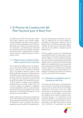 ARMADO_PLAN_BUEN_VIVIR   12/24/09    2:00 AM    Page 17




                                                                                                                             BUEN VIVIR
                                                                                                                               PARA EL
                                                                                                                             PLAN NACIONAL
                                                                                                                               DEL
                                                                                                                             CONSTRUCCIÓN
              1. El Proceso de Construcción del
                 Plan Nacional para el Buen Vivir




                                                                                                                               DE
                                                                                                                             1. EL PROCESO
              La elaboración del Plan Nacional para el Buen           ejecución del presupuesto del Estado; y la inver-
              Vivir supuso enfrentar cuatro grandes desafíos:         sión y la asignación de los recursos públicos; y
              articular la planificación al nuevo marco constitu-     coordinará las competencias exclusivas entre el
              cional, al reforzar la planificación por Objetivos      Estado central y los gobiernos autónomos descen-
              Nacionales para el Buen Vivir; generar procesos         tralizados. Su observancia será de carácter obliga-
              de articulación y retroalimentación interestatal        torio para el sector público e indicativo para los
              que integren la gestión por resultados; incorporar      demás sectores.
              de manera efectiva a la planificación y el ordena-
              miento territorial; e impulsar un proceso de parti-     El Plan apuntala un proceso de transformación
              cipación social.                                        estructural del Ecuador en el largo plazo. Se orga-
                                                                      niza por objetivos orientados a la garantía de dere-
                                                                      chos. Los objetivos, a su vez, cuentan con acciones
              1.1. Disposiciones constitucionales                     de carácter operativo, diseñadas para el período de
                   sobre la planificación nacional                    gobierno, que se concretan a través de la inversión
                                                                      pública. La consolidación de una economía endó-
              La Constitución de 2008 posiciona a la planifica-       gena encaminada hacia el Buen Vivir requiere, en
              ción y a las políticas públicas como instrumentos       esta fase, enfatizar en el desarrollo de capacidades
              para la consecución de los Objetivos del Buen           y oportunidades, así como en la movilización, acu-
              Vivir y la garantía de derechos. Según la Carta         mulación y distribución de capital en los distintos
              Magna la planificación tiene por objeto propiciar       sectores y actores del sistema económico.
              la equidad social y territorial y promover la con-
              certación. Para ello, debe asumir como prioridad
              la erradicación de la pobreza, la promoción del         1.2. Elementos orientadores para la
              desarrollo sustentable y la re-distribución equitati-        formulación del Plan
              va de los recursos y la riqueza, como condiciones
              fundamentales para alcanzar el Buen Vivir. En           La Constitución del Ecuador es el principal refe-
              este nuevo enfoque, los ciudadanos y ciudadanas,        rente del proceso de formulación de la planifica-
              en forma individual y colectiva, tienen el derecho      ción nacional. La aprobación de la Carta Magna
              de participar de manera protagónica en la toma de       estableció un nuevo pacto social, cuyo cumpli-
              decisiones, en la formulación de políticas y en la      miento debe ser canalizado por la acción estatal,
              gestión de los asuntos públicos.                        que articula los sectores público, privado, popu-
                                                                      lar y solidario. En ese sentido, los aportes consti-
              Según la disposición constitucional contenida en        tucionales llevaron a la actualización de los
              el Art. 280, el Plan Nacional de Desarrollo, hoy        contenidos del Plan y a una denominación dife-
              denominado Plan Nacional para el Buen Vivir, es         rente para el nuevo período de gobierno. Así, se
              el instrumento al que se sujetarán las políticas,       transformó en el “Plan Nacional para el Buen
              programas y proyectos públicos; la programación y       Vivir, 2009-2013: Construyendo un Estado



                                                                                                                      17
 