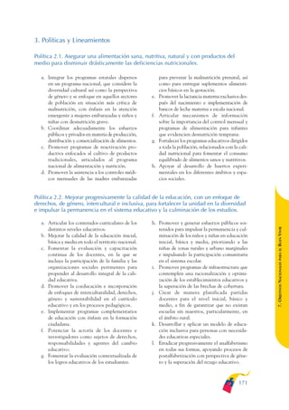 ARMADO_PLAN_BUEN_VIVIR   12/24/09    2:01 AM   Page 171




              3. Políticas y Lineamientos

              Política 2.1. Asegurar una alimentación sana, nutritiva, natural y con productos del
              medio para disminuir drásticamente las deficiencias nutricionales.

                 a. Integrar los programas estatales dispersos            para prevenir la malnutrición prenatal, así
                    en un programa nacional, que considere la             como para entregar suplementos alimenti-
                    diversidad cultural así como la perspectiva           cios básicos en la gestación.
                    de género y se enfoque en aquellos sectores      e.   Promover la lactancia materna exclusiva des-
                    de población en situación más crítica de              pués del nacimiento e implementación de
                    malnutrición, con énfasis en la atención              bancos de leche materna a escala nacional.
                    emergente a mujeres embarazadas y niños y        f.   Articular mecanismos de información
                    niñas con desnutrición grave.                         sobre la importancia del control mensual y
                 b. Coordinar adecuadamente los esfuerzos                 programas de alimentación para infantes
                    públicos y privados en materia de producción,         que evidencien desnutrición temprana.
                    distribución y comercialización de alimentos.    g.   Fortalecer los programas educativos dirigidos
                 c. Promover programas de reactivación pro-               a toda la población, relacionados con la cali-
                    ductiva enfocados al cultivo de productos             dad nutricional para fomentar el consumo
                    tradicionales, articulados al programa                equilibrado de alimentos sanos y nutritivos.
                    nacional de alimentación y nutrición.            h.   Apoyar al desarrollo de huertos experi-
                 d. Promover la asistencia a los controles médi-          mentales en los diferentes ámbitos y espa-
                    cos mensuales de las madres embarazadas               cios sociales.


              Política 2.2. Mejorar progresivamente la calidad de la educación, con un enfoque de
              derechos, de género, intercultural e inclusiva, para fortalecer la unidad en la diversidad
              e impulsar la permanencia en el sistema educativo y la culminación de los estudios.

                 a. Articular los contenidos curriculares de los     h. Promover y generar esfuerzos públicos sos-




                                                                                                                           BUEN VIVIR
                    distintos niveles educativos.                       tenidos para impulsar la permanencia y cul-
                 b. Mejorar la calidad de la educación inicial,         minación de los niños y niñas en educación
                    básica y media en todo el territorio nacional.      inicial, básica y media, priorizando a las
                 c. Fomentar la evaluación y capacitación               niñas de zonas rurales y urbano marginales




                                                                                                                               PARA EL
                    continua de los docentes, en la que se              e impulsando la participación comunitaria
                    incluya la participación de la familia y las        en el sistema escolar.


                                                                                                                           7. OBJETIVOS NACIONALES
                    organizaciones sociales pertinentes para         i. Promover programas de infraestructura que
                    propender al desarrollo integral de la cali-        contemplen una racionalización y optimi-
                    dad educativa.                                      zación de los establecimientos educativos y
                 d. Promover la coeducación e incorporación             la superación de las brechas de cobertura.
                    de enfoques de interculturalidad, derechos,      j. Crear de manera planificada partidas
                    género y sustentabilidad en el currículo            docentes para el nivel inicial, básico y
                    educativo y en los procesos pedagógicos.            medio, a fin de garantizar que no existan
                 e. Implementar programas complementarios               escuelas sin maestros, particularmente, en
                    de educación con énfasis en la formación            el ámbito rural.
                    ciudadana.                                       k. Desarrollar y aplicar un modelo de educa-
                 f. Potenciar la actoría de los docentes e              ción inclusiva para personas con necesida-
                    investigadores como sujetos de derechos,            des educativas especiales.
                    responsabilidades y agentes del cambio           l. Erradicar progresivamente el analfabetismo
                    educativo.                                          en todas sus formas, apoyando procesos de
                 g. Fomentar la evaluación contextualizada de           postalfabetización con perspectiva de géne-
                    los logros educativos de los estudiantes.           ro y la superación del rezago educativo.



                                                                                                                   171
 