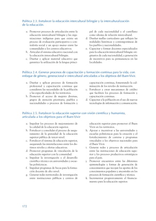 ARMADO_PLAN_BUEN_VIVIR   12/24/09   2:01 AM   Page 172




                 Política 2.3. Fortalecer la educación intercultural bilingüe y la interculturalización
                 de la educación.

                    a. Promover procesos de articulación entre la         pal de cada nacionalidad y el castellano
                       educación intercultural bilingüe y las orga-       como idioma de relación intercultural.
                       nizaciones indígenas para que exista un         d. Diseñar mallas curriculares que reflejen las
                       proceso de evaluación participativa y con-         realidades históricas y contemporáneas de
                       traloría social y un apoyo mutuo entre las         los pueblos y nacionalidades.
                       comunidades y los centros educativos.           e. Capacitar y formar docentes especializados
                    b. Articular el sistema educativo nacional con        para la educación intercultural bilingüe ori-
                       la educación intercultural bilingüe.               ginarios de cada nacionalidad, y generación
                    c. Diseñar y aplicar material educativo que           de incentivos para su permanencia en las
                       garantice la utilización de la lengua princi-      localidades.


                 Política 2.4. Generar procesos de capacitación y formación continua para la vida, con
                 enfoque de género, generacional e intercultural articulados a los objetivos del Buen Vivir.

                    a. Diseñar y aplicar procesos de formación            capacitación continua, fomentando la cul-
                       profesional y capacitación continua que            minación de los niveles de instrucción.
                       consideren las necesidades de la población      c. Fortalecer y crear mecanismos de crédito
                       y las especificidades de los territorios.          que faciliten los procesos de formación y
                    b. Promover el acceso de mujeres diversas,            capacitación continua.
                       grupos de atención prioritaria, pueblos y       d. Capacitar a la población en el uso de nuevas
                       nacionalidades a procesos de formación y           tecnologías de información y comunicación.


                 Política 2.5. Fortalecer la educación superior con visión científica y humanista,
                 articulada a los objetivos para el Buen Vivir

                    a. Impulsar los procesos de mejoramiento de             educación superior para promover el Buen
                       la calidad de la educación superior.                 Vivir en los territorios.
                    b. Fortalecer y consolidar el proceso de asegu-    h.   Apoyar e incentivar a las universidades y
                       ramiento de la gratuidad de la educación             escuelas politécnicas para la creación y el
                       superior pública de tercer nivel.                    fortalecimiento de carreras y programas
                    c. Fortalecer el sistema de educación superior,         vinculados a los objetivos nacionales para
                       asegurando las interrelaciones entre los dis-        el Buen Vivir.
                       tintos niveles y ofertas educativas.            i.   Generar redes y procesos de articulación
                    d. Promover programas de vinculación de la              entre las instituciones de educación supe-
                       educación superior con la comunidad.                 rior y los procesos productivos estratégicos
                    e. Impulsar la investigación y el desarrollo            para el país.
                       científico técnico en universidades y escue-    j.   Promover encuentros entre las diferentes
                       las politécnicas.                                    epistemologías y formas de generación de
                    f. Impulsar programas de becas para la forma-           conocimientos que recojan los aportes de los
                       ción docente de alto nivel.                          conocimientos populares y ancestrales en los
                    g. Generar redes territoriales de investigación         procesos de formación científica y técnica.
                       entre instituciones públicas y centros de       k.   Incrementar progresivamente el financia-
                                                                            miento para la educación superior.




                 172
 