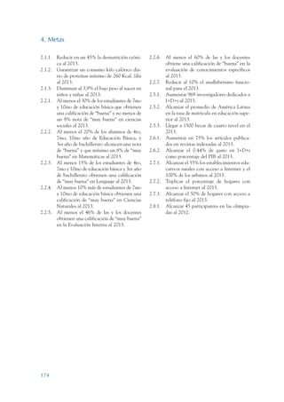 ARMADO_PLAN_BUEN_VIVIR   12/24/09   2:01 AM   Page 174




                 4. Metas

                 2.1.1. Reducir en un 45% la desnutrición cróni-     2.2.6. Al menos el 60% de las y los docentes
                        ca al 2013.                                         obtiene una calificación de “buena” en la
                 2.1.2. Garantizar un consumo kilo calórico dia-            evaluación de conocimientos específicos
                        rio de proteínas mínimo de 260 Kcal. /día           al 2013.
                        al 2013.                                     2.2.7. Reducir al 10% el analfabetismo funcio-
                 2.1.3. Disminuir al 3,9% el bajo peso al nacer en          nal para el 2013.
                        niños y niñas al 2013.                       2.5.1. Aumentar 969 investigadores dedicados a
                 2.2.1. Al menos el 30% de los estudiantes de 7mo           I+D+i al 2013.
                        y 10mo de educación básica que obtienen      2.5.2. Alcanzar el promedio de América Latina
                        una calificación de “buena” y no menos de           en la tasa de matrícula en educación supe-
                        un 8% nota de “muy buena” en ciencias               rior al 2013.
                        sociales al 2013.                            2.5.3. Llegar a 1500 becas de cuarto nivel en el
                 2.2.2. Al menos el 20% de los alumnos de 4to,              2013.
                        7mo, 10mo año de Educación Básica, y         2.6.1. Aumentar en 75% los artículos publica-
                        3er año de bachillerato alcancen una nota           dos en revistas indexadas al 2013.
                        de “buena” y que mínimo un 8% de “muy        2.6.2. Alcanzar el 0.44% de gasto en I+D+i
                        buena” en Matemáticas al 2013.                      como porcentaje del PIB al 2013.
                 2.2.3. Al menos 15% de los estudiantes de 4to,      2.7.1. Alcanzar el 55% los establecimientos edu-
                        7mo y 10mo de educación básica y 3er año            cativos rurales con acceso a Internet y el
                        de bachillerato obtienen una calificación           100% de los urbanos al 2013.
                        de “muy buena” en Lenguaje al 2013.          2.7.2. Triplicar el porcentaje de hogares con
                 2.2.4. Al menos 10% más de estudiantes de 7mo              acceso a Internet al 2013.
                        y 10mo de educación básica obtienen una      2.7.3. Alcanzar el 50% de hogares con acceso a
                        calificación de “muy buena” en Ciencias             teléfono fijo al 2013.
                        Naturales al 2013.                           2.8.1. Alcanzar 45 participantes en las olimpia-
                 2.2.5. Al menos el 46% de las y los docentes               das al 2012.
                        obtienen una calificación de “muy buena”
                        en la Evaluación Interna al 2013.




                 174
 