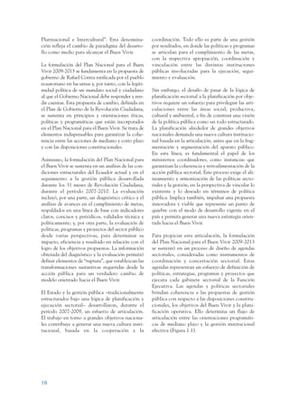 ARMADO_PLAN_BUEN_VIVIR   12/24/09    2:00 AM    Page 18




                 Plurinacional e Intercultural”. Esta denomina-          coordinación. Todo ello es parte de una gestión
                 ción refleja el cambio de paradigma del desarro-        por resultados, en donde las políticas y programas
                 llo como medio para alcanzar el Buen Vivir.             se articulan para el cumplimiento de las metas,
                                                                         con la respectiva apropiación, coordinación y
                 La formulación del Plan Nacional para el Buen           vinculación entre las distintas instituciones
                 Vivir 2009-2013 se fundamenta en la propuesta de        públicas involucradas para la ejecución, segui-
                 gobierno de Rafael Correa ratificada por el pueblo      miento y evaluación.
                 ecuatoriano en las urnas y, por tanto, con la legiti-
                 midad política de un mandato social y ciudadano         Sin embargo, el desafío de pasar de la lógica de
                 al que el Gobierno Nacional debe responder y ren-       planificación sectorial a la planificación por obje-
                 dir cuentas. Esta propuesta de cambio, definida en      tivos requiere un esfuerzo para privilegiar las arti-
                 el Plan de Gobierno de la Revolución Ciudadana,         culaciones entre las áreas social, productiva,
                 se sustenta en principios y orientaciones éticas,       cultural y ambiental, a fin de construir una visión
                 políticas y programáticas que están incorporados        de la política pública como un todo estructurado.
                 en el Plan Nacional para el Buen Vivir. Se trata de     La planificación alrededor de grandes objetivos
                 elementos indispensables para garantizar la cohe-       nacionales demanda una nueva cultura institucio-
                 rencia entre las acciones de mediano y corto plazo      nal basada en la articulación, antes que en la frag-
                 y con las disposiciones constitucionales.               mentación y segmentación del aparato público.
                                                                         En esta línea, es fundamental el papel de los
                 Asimismo, la formulación del Plan Nacional para         ministerios coordinadores, como instancias que
                 el Buen Vivir se sustenta en un análisis de las con-    garantizan la coherencia y retroalimentación de la
                 diciones estructurales del Ecuador actual y en el       acción pública sectorial. Este proceso exige el ali-
                 seguimiento a la gestión pública desarrollada           neamiento y armonización de las políticas secto-
                 durante los 31 meses de Revolución Ciudadana,           riales y la gestión, en la perspectiva de vincular lo
                 durante el período 2007-2010. La evaluación             existente y lo deseado en términos de política
                 incluyó, por una parte, un diagnóstico crítico y el     pública. Implica también, impulsar una propuesta
                 análisis de avances en el cumplimiento de metas,        innovadora y viable que represente un punto de
                 respaldados en una línea de base con indicadores        quiebre con el modo de desarrollo vigente en el
                 claros, concisos y periódicos, validados técnica y      país y permita generar una nueva estrategia orien-
                 políticamente; y, por otra parte, la evaluación de      tada hacia el Buen Vivir.
                 políticas, programas y proyectos del sector público
                 desde varias perspectivas, para determinar su           Para propiciar esta articulación, la formulación
                 impacto, eficiencia y resultado en relación con el      del Plan Nacional para el Buen Vivir 2009-2013
                 logro de los objetivos propuestos. La información       se sustentó en un proceso de diseño de agendas
                 obtenida del diagnóstico y la evaluación permitió       sectoriales, consideradas como instrumentos de
                 definir elementos de “ruptura”, que establezcan las     coordinación y concertación sectorial. Estas
                 transformaciones sustantivas requeridas desde la        agendas representan un esfuerzo de definición de
                 acción pública para un verdadero cambio de              políticas, estrategias, programas y proyectos que
                 modelo orientado hacia el Buen Vivir.                   ejecuta cada gabinete sectorial de la Función
                                                                         Ejecutiva. Las agendas y políticas sectoriales
                 El Estado y la gestión pública –tradicionalmente        brindan coherencia a las propuestas de gestión
                 estructurados bajo una lógica de planificación y        pública con respecto a las disposiciones constitu-
                 ejecución sectorial– desarrollaron, durante el          cionales, los objetivos del Buen Vivir y la plani-
                 período 2007-2009, un esfuerzo de articulación.         ficación operativa. Ello determina un flujo de
                 El trabajo en torno a grandes objetivos naciona-        articulación entre las orientaciones programáti-
                 les contribuye a generar una nueva cultura insti-       cas de mediano plazo y la gestión institucional
                 tucional, basada en la cooperación y la                 efectiva (Figura 1.1).




                 18
 
