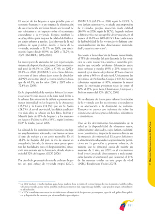 ARMADO_PLAN_BUEN_VIVIR       12/24/09      2:01 AM     Page 191




              El acceso de los hogares a agua potable para el                   ENEMDU), (65.7% en 2006 según la ECV). A
              consumo humano y a un sistema de eliminación                      este déficit cuantitativo, se añade una proporción
              de excretas incide en forma directa en la salud de                de viviendas propias muestran mala calidad
              sus habitantes y en impacto sobre el ecosistema                   (46.9% en 2006, según la ECV), llegando incluso
              circundante a la vivienda. Expresa también la                     a déficit crítico no susceptible de reparación, en al
              acción pública para mejorar la calidad del hábitat                menos el 16.8% en 2006 (ECV). Las condiciones
              en zonas urbanas y rurales. La cobertura de la red                de habitabilidad de las viviendas se definen con-
              pública de agua potable, dentro o fuera de la                     vencionalmente en tres dimensiones: materiali-
              vivienda, asciende a 71.7% en 2008, con creci-                    dad72, espacio y servicios73.
              miento ligero desde 68.9% en 2006 a 71,7% en
              2007 (ENEMDU, 2006-2008).                                         En cuanto a la recolección de basura domiciliaria,
                                                                                el 73% de viviendas del país disponía de los servi-
              La mayor parte de viviendas del país reporta algún                cios de carro recolector, camión o carretilla; pro-
              sistema de disposición de excretas. Esta tasa nacio-              medio que esconde evidentes diferencias entre
              nal pasó de 86.9% en 2006, a 87,4% en 2007 y                      áreas urbanas y rurales (95% y 29% respectiva-
              89.2% en 2008 (ENEMDU), con claras diferen-                       mente) y por niveles de pobreza (43% en el sector
              cias entre el área urbana (con tasas de alrededor                 más pobre y 94% en el más rico). Únicamente las
              del 97% en los tres años) y el área rural (con tasas              provincias de Pichincha, Guayas y El Oro tienen
              que de 65.5%, en los años 2006 y 2007 sube a                      coberturas superiores al 80%, mientras la mayor
              72.4% en 2008).                                                   parte de provincias presentan tasas de entre el
                                                                                50% al 75%; pero Loja, Chimborazo, Cotopaxi y
              En la disponibilidad de servicios básicos la caren-               Bolívar menos del 50%. (ECV, 2006)
              cia es casi 4 veces mayor en la zona rural frente a
              la urbana. Esta situación de déficit se presenta con              No se dispone de datos para valorar la relación
              mayor intensidad en los hogares de la Amazonía                    de la vivienda con los ecosistemas circundantes
              (35.5%) y la Costa (34.3%) que en la Sierra                       y su adecuación a la diversidad de culturas.
              (24.5%). A nivel provincial, los déficit cualitati-               Tampoco se cuenta con información sobre las
              vos más altos se ubican en Los Ríos, Bolívar y                    condiciones de los espacios laborales, educativos
              Manabí (más de 88% de hogares), y los menores                     o domésticos.
              en Azuay y Pichincha (56 a 58%), según la misma




                                                                                                                                               BUEN VIVIR
              ECV 5a ronda, para el 2006.                                       Uno de los determinantes fundamentales de la
                                                                                salud es la disponibilidad de alimentos sanos,
              La calidad de los asentamientos humanos incluye                   culturalmente adecuados, cuyo déficit, cualitati-
              un emplazamiento adecuado, con buenos accesos                     vo o cuantitativo, impacta de manera directa en




                                                                                                                                                   PARA EL
              al sitio de trabajo y a un costo razonable. En el                 la presencia de enfermedad. El acceso deficiente
              44.2% de hogares del país la vía de acceso es                     a alimentación adecuada es especialmente perni-


                                                                                                                                               7. OBJETIVOS NACIONALES
              empedrada, lastrada, de tierra u otros que no pres-               cioso en la gestación y primera infancia, de
              tan las facilidades para el desplazamiento, situa-                manera que la principal causa de muerte en
              ción más notoria en la Amazonía, donde afecta a                   menores de 1 año, en 2007, es el crecimiento
              más del 70% de hogares. (ECV, 2006)                               fetal lento (asociado directamente a mala nutri-
                                                                                ción durante el embarazo) que ocasionó el 14%
              Por otro lado, poco más de uno de cada tres hoga-                 de las muertes totales en este grupo de edad
              res del país carece de vivienda propia (2007,                     (INEC, Estadísticas Vitales 2007).




              72
                   La ECV incluye el techo (palma, paja, hoja, madera, lona y plástico) y otras formas de piso (cemento, ladrillo, tabla,
                   tablón no tratado, caña, tierra, pambil, piedra); parámetros más exigentes que la NBI, y que pueden sesgar culturalmen-
                   te el indicador.
              73
                   La ECV considera como servicios no deficitarios el servicio de luz provisto por empresa, agua de red, pila o llave públi-
                   ca; y disposición de excretas por alcantarillado o pozo séptico.



                                                                                                                                      191
 