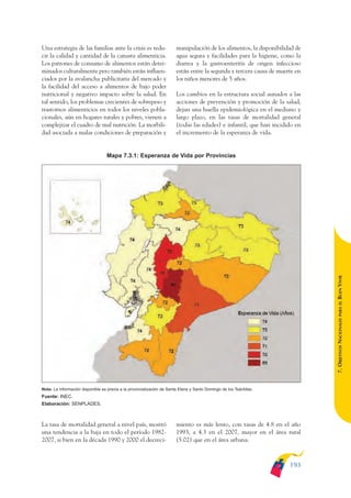 ARMADO_PLAN_BUEN_VIVIR      12/24/09       2:01 AM       Page 193




              Una estrategia de las familias ante la crisis es redu-                  manipulación de los alimentos, la disponibilidad de
              cir la calidad y cantidad de la canasta alimenticia.                    agua segura y facilidades para la higiene, como la
              Los patrones de consumo de alimentos están deter-                       diarrea y la gastroenteritis de origen infeccioso
              minados culturalmente pero también están influen-                       están entre la segunda y tercera causa de muerte en
              ciados por la avalancha publicitaria del mercado y                      los niños menores de 5 años.
              la facilidad del acceso a alimentos de bajo poder
              nutricional y negativo impacto sobre la salud. En                       Los cambios en la estructura social aunados a las
              tal sentido, los problemas crecientes de sobrepeso y                    acciones de prevención y promoción de la salud,
              trastornos alimenticios en todos los niveles pobla-                     dejan una huella epidemiológica en el mediano y
              cionales, aún en hogares rurales y pobres, vienen a                     largo plazo, en las tasas de mortalidad general
              complejizar el cuadro de mal nutrición. La morbili-                     (todas las edades) e infantil, que han incidido en
              dad asociada a malas condiciones de preparación y                       el incremento de la esperanza de vida.


                                                Mapa 7.3.1: Esperanza de Vida por Provincias




                                                                                                                                            BUEN VIVIR
                                                                                                                                                PARA EL
                                                                                                                                            7. OBJETIVOS NACIONALES




              Nota: La información disponible es previa a la provincialización de Santa Elena y Santo Domingo de los Tsáchilas.
              Fuente: INEC.
              Elaboración: SENPLADES.



              La tasa de mortalidad general a nivel país, mostró                      miento es más lento, con tasas de 4.8 en el año
              una tendencia a la baja en todo el período 1982-                        1993, a 4.3 en el 2007, mayor en el área rural
              2007, si bien en la década 1990 y 2000 el decreci-                      (5.02) que en el área urbana.



                                                                                                                                    193
 