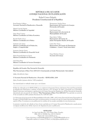 ARMADO_PLAN_BUEN_VIVIR    12/24/09       2:00 AM      Page 2




                                                     REPÚBLICA DEL ECUADOR
                                                CONSEJO NACIONAL DE PLANIFICACIÓN
                                                                   Rafael Correa Delgado
                                                      Presidente Constitucional de la República

                 René Ramírez Gallegos                                             Montgomery Sánchez Reyes
                 Secretario Nacional de Planificación y Desarrollo                 Representante del Consorcio de Consejos
                                                                                   Provinciales del Ecuador
                 Miguel Carvajal Aguirre
                 Ministro Coordinador de Seguridad                                 Paúl Granda López
                                                                                   Representante de la Asociación de
                 Diego Borja Cornejo                                               Municipalidades del Ecuador
                 Ministro Coordinador de Política Económica
                                                                                   Hugo Quiroz Vallejo
                 Ricardo Patiño Aroca                                              Representante del Consejo de
                 Ministro Coordinador de la Política                               Juntas Parroquiales Rurales del Ecuador

                 Nathalie Cely Suárez                                              Carlos Díez Torres
                 Ministra Coordinadora de la Producción,                           Representante del Consejo de Participación
                 Empleo y Competitividad                                           Ciudadana y Control Social (observador)

                 Jeannette Sánchez Zurita
                 Ministra Coordinadora de Desarrollo Social
                                                                                   Diego Martínez Vinueza
                 María Fernanda Espinosa Garcés                                    Secretario del Consejo
                 Ministra Coordinadora de Patrimonio

                 Galo Borja Pérez
                 Ministro Coordinador de Sectores Estratégicos



                 República del Ecuador. Plan Nacional de Desarrollo
                 Plan Nacional para el Buen Vivir 2009-2013: Construyendo un Estado Plurinacional e Intercultural

                 ISBN: 978-9978-92-794-6

                 © Secretaría Nacional de Planificación y Desarrollo – SENPLADES, 2009
                 Quito, Ecuador (primera edición, 5.000 ejemplares)

                 Este material puede ser utilizado siempre que se cite la fuente


                 El Plan fue elaborado por la SENPLADES en su condición de Secretaría Técnica del Sistema Nacional Descentralizado
                 de Planificación Participativa conforme el Decreto Ejecutivo 1577 de febrero de 2009 y presentado por el Presidente
                 Rafael Correa para conocimiento y aprobación en el Consejo Nacional de Planificación. El Plan Nacional de Desarrollo,
                 denominado para este período de Gobierno “Plan Nacional para el Buen Vivir 2009-2013” fue aprobado en sesión de
                 05 de noviembre de 2009, mediante Resolución No. CNP-001-2009.

                 Los Directorios de la Asociación de Municipalidades de Ecuador, AME, y del Consejo Nacional de Juntas Parroquiales de
                 Ecuador, CONAJUPARE, fueron renovados con fecha posterior a la sesión en la que el Consejo Nacional de Planificación
                 aprobó el Plan. Se incluyen en esta publicación los nombres de las actuales autoridades de estas Instituciones.

                 La presente versión ha sido editada en base al texto aprobado por el Consejo Nacional de Planificación y puede presen-
                 tar algunas modificaciones debido al proceso de diagramación para su publicación.


                                                                       SENPLADES
                                                    Av. Juan León Mera No. 130 y Patria, Quito- Ecuador
                                                        PBX: (593 2) 3978900. Fax: (593 2) 2563332
                                                              Página web: www.senplades.gov.ec
                                         Correo electrónico: senplades@senplades.gov.ec / pnd2009@senplades.gov.ec
                                          Disponible también en versión CD-Rom y en http://plan.senplades.gov.ec
 