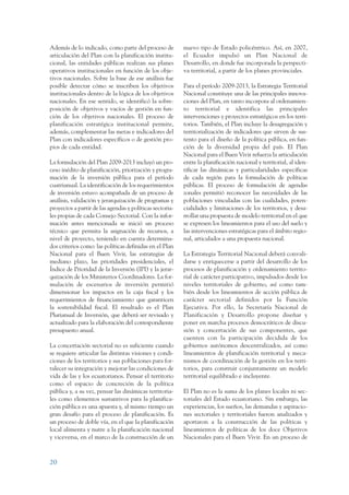 ARMADO_PLAN_BUEN_VIVIR   12/24/09     2:00 AM    Page 20




                 Además de lo indicado, como parte del proceso de          nuevo tipo de Estado policéntrico. Así, en 2007,
                 articulación del Plan con la planificación institu-       el Ecuador impulsó un Plan Nacional de
                 cional, las entidades públicas realizan sus planes        Desarrollo, en donde fue incorporada la perspecti-
                 operativos institucionales en función de los obje-        va territorial, a partir de los planes provinciales.
                 tivos nacionales. Sobre la base de ese análisis fue
                 posible detectar cómo se inscriben los objetivos          Para el período 2009-2013, la Estrategia Territorial
                 institucionales dentro de la lógica de los objetivos      Nacional constituye una de las principales innova-
                 nacionales. En ese sentido, se identificó la sobre-       ciones del Plan, en tanto incorpora al ordenamien-
                 posición de objetivos y vacíos de gestión en fun-         to territorial e identifica las principales
                 ción de los objetivos nacionales. El proceso de           intervenciones y proyectos estratégicos en los terri-
                 planificación estratégica institucional permite,          torios. También, el Plan incluye la desagregación y
                 además, complementar las metas e indicadores del          territorialización de indicadores que sirven de sus-
                 Plan con indicadores específicos o de gestión pro-        tento para el diseño de la política pública, en fun-
                 pios de cada entidad.                                     ción de la diversidad propia del país. El Plan
                                                                           Nacional para el Buen Vivir refuerza la articulación
                 La formulación del Plan 2009-2013 incluyó un pro-         entre la planificación nacional y territorial, al iden-
                 ceso inédito de planificación, priorización y progra-     tificar las dinámicas y particularidades específicas
                 mación de la inversión pública para el período            de cada región para la formulación de políticas
                 cuatrianual. La identificación de los requerimientos      públicas. El proceso de formulación de agendas
                 de inversión estuvo acompañada de un proceso de           zonales permitió reconocer las necesidades de las
                 análisis, validación y jerarquización de programas y      poblaciones vinculadas con las cualidades, poten-
                 proyectos a partir de las agendas y políticas sectoria-   cialidades y limitaciones de los territorios, y desa-
                 les propias de cada Consejo Sectorial. Con la infor-      rrollar una propuesta de modelo territorial en el que
                 mación antes mencionada se inició un proceso              se expresen los lineamientos para el uso del suelo y
                 técnico que permita la asignación de recursos, a          las intervenciones estratégicas para el ámbito regio-
                 nivel de proyecto, teniendo en cuenta determina-          nal, articulados a una propuesta nacional.
                 dos criterios como: las políticas definidas en el Plan
                 Nacional para el Buen Vivir, las estrategias de           La Estrategia Territorial Nacional deberá convali-
                 mediano plazo, las prioridades presidenciales, el         darse y enriquecerse a partir del desarrollo de los
                 Índice de Prioridad de la Inversión (IPI) y la jerar-     procesos de planificación y ordenamiento territo-
                 quización de los Ministerios Coordinadores. La for-       rial de carácter participativo, impulsados desde los
                 mulación de escenarios de inversión permitió              niveles territoriales de gobierno, así como tam-
                 dimensionar los impactos en la caja fiscal y los          bién desde los lineamientos de acción pública de
                 requerimientos de financiamiento que garanticen           carácter sectorial definidos por la Función
                 la sostenibilidad fiscal. El resultado es el Plan         Ejecutiva. Por ello, la Secretaría Nacional de
                 Plurianual de Inversión, que deberá ser revisado y        Planificación y Desarrollo propone diseñar y
                 actualizado para la elaboración del correspondiente       poner en marcha procesos democráticos de discu-
                 presupuesto anual.                                        sión y concertación de sus componentes, que
                                                                           cuenten con la participación decidida de los
                 La concertación sectorial no es suficiente cuando         gobiernos autónomos descentralizados, así como
                 se requiere articular las distintas visiones y condi-     lineamientos de planificación territorial y meca-
                 ciones de los territorios y sus poblaciones para for-     nismos de coordinación de la gestión en los terri-
                 talecer su integración y mejorar las condiciones de       torios, para construir conjuntamente un modelo
                 vida de las y los ecuatorianos. Pensar el territorio      territorial equilibrado e incluyente.
                 como el espacio de concreción de la política
                 pública y, a su vez, pensar las dinámicas territoria-     El Plan no es la suma de los planes locales ni sec-
                 les como elementos sustantivos para la planifica-         toriales del Estado ecuatoriano. Sin embargo, las
                 ción pública es una apuesta y, al mismo tiempo un         experiencias, los sueños, las demandas y aspiracio-
                 gran desafío para el proceso de planificación. Es         nes sectoriales y territoriales fueron analizados y
                 un proceso de doble vía, en el que la planificación       aportaron a la construcción de las políticas y
                 local alimenta y nutre a la planificación nacional        lineamientos de políticas de los doce Objetivos
                 y viceversa, en el marco de la construcción de un         Nacionales para el Buen Vivir. En un proceso de



                 20
 