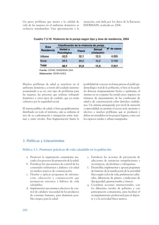 ARMADO_PLAN_BUEN_VIVIR   12/24/09    2:01 AM    Page 202




                 Un grave problema que atenta a la calidad de            situación, está dada por los datos de la Encuesta
                 vida de las mujeres en el ambiente doméstico es         ENDEMAIN, realizada en 2004:
                 violencia intrafamiliar. Una aproximación a la


                           Cuadro 7.3.10: Violencia de la pareja según tipo y área de residencia, 2004




                                Fuente: CEPAR, ENDEMAIN 2004
                                Elaboración: SENPLADES.




                 Muchos problemas de salud se resuelven en el            posibilidad de conocer en forma precisa el perfil epi-
                 ambiente doméstico, a través del cuidado materno        demiológico real de la población, si bien se ha podi-
                 acumulando a su vez otro tipo de problemas para         do detectar tempranamente brotes y epidemias, el
                 las mujeres, las personas que realizan trabajado        sistema en su conjunto ha tenido poco impacto en
                 doméstico y otros tipos de cuidado, que no están        términos de mejoramiento de las condiciones de
                 cubiertos por la seguridad social.                      salud y de concienciación sobre derechos ciudada-
                                                                         nos. Un sistema jerarquizado por nivel de atención
                 El sistema público de salud, si bien geográficamente    o especialidad, no permite el acceso real, oportuno y
                 distribuido en todo el territorio, aún se enfrenta al   efectivo a muchos problemas que se producen y
                 reto de su conformación e integración entre siste-      deben ser atendidos en los propios lugares, como son
                 mas y entre niveles. Esta fragmentación limita la       los espacios rurales y urbano-marginales.




                 3. Políticas y Lineamientos

                 Política 3.1. Promover prácticas de vida saludable en la población.

                    a. Promover la organización comunitaria aso-            e. Fortalecer las acciones de prevención de
                       ciada a los procesos de promoción de la salud.          adicciones de sustancias estupefacientes y
                    b. Fortalecer los mecanismos de control de los             sicotrópicas, alcoholismo y tabaquismo.
                       contenidos utilitaristas y dañinos a la salud        f. Desarrollar, implementar y apoyar programas
                       en medios masivos de comunicación.                      de fomento de la masificación de la actividad
                    c. Diseñar y aplicar programas de informa-                 física según ciclos de vida, preferencias cultu-
                       ción, educación y comunicación que                      rales, diferencias de género, condiciones de
                       promuevan entornos y hábitos de vida                    discapacidad, generacionales y étnicas.
                       saludables.                                          g. Coordinar acciones intersectoriales, con
                    d. Implementar mecanismos efectivos de con-                los diferentes niveles de gobierno y con
                       trol de calidad e inocuidad de los productos            participación comunitaria, para facilitar el
                       de consumo humano, para disminuir posi-                 acompañamiento profesional para el depor-
                       bles riesgos para la salud.                             te y a la actividad física masiva.



                 202
 