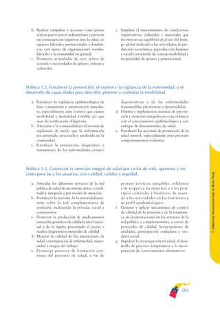 ARMADO_PLAN_BUEN_VIVIR   12/24/09    2:01 AM   Page 203




                 h. Realizar campañas y acciones como pausas         j. Impulsar el mejoramiento de condiciones
                    activas para evitar el sedentarismo y prevenir      organizativas, culturales y materiales que
                    sus consecuencias negativas para la salud, en       favorezcan un equilibrio en el uso del tiem-
                    espacios laborales, institucionales y domésti-      po global dedicado a las actividades de pro-
                    cos, con apoyo de organizaciones sociales,          ducción económica, reproducción humana
                    laborales y la comunidad en general.                y social con sentido de corresponsabilidad y
                 i. Promover actividades de ocio activo de              reciprocidad de género y generacional.
                    acuerdo a necesidades de género, etáreas y
                    culturales.



              Política 3.2. Fortalecer la prevención, el control y la vigilancia de la enfermedad, y el
              desarrollo de capacidades para describir, prevenir y controlar la morbilidad.

                 a. Fortalecer la vigilancia epidemiológica de          degenerativas y de las enfermedades
                    base comunitaria e intervención inmedia-            transmisibles prioritarias y desatendidas.
                    ta, especialmente ante eventos que causen        d. Diseñar e implementar sistemas de preven-
                    morbilidad y mortalidad evitable y/o que            ción y atención integrales en concordancia
                    sean de notificación obligatoria.                   con el conocimiento epidemiológico y con
                 b. Articular a la comunidad en el sistema de           enfoque de determinantes de salud.
                    vigilancia de modo que la información            e. Fortalecer las acciones de promoción de la
                    sea generada, procesada y analizada en la           salud mental, especialmente para prevenir
                    comunidad.                                          comportamientos violentos.
                 c. Fortalecer la prevención, diagnóstico y
                    tratamiento de las enfermedades crónico



              Política 3.3. Garantizar la atención integral de salud por ciclos de vida, oportuna y sin




                                                                                                                        BUEN VIVIR
              costo para las y los usuarios, con calidad, calidez y equidad.

                 a. Articular los diferentes servicios de la red        proveer servicios amigables, solidarios
                    pública de salud en un sistema único, coordi-       y de respeto a los derechos y a los prin-




                                                                                                                            PARA EL
                    nado e integrado y por niveles de atención.         cipios culturales y bioéticos, de acuer-
                 b. Fortalecer la rectoría de la autoridad sani-        do a las necesidades en los territorios y


                                                                                                                        7. OBJETIVOS NACIONALES
                    taria sobre la red complementaria de                su perfil epidemiológico.
                    atención, incluyendo la privada, social y        f. Generar y aplicar mecanismos de control
                    comunitaria.                                        de calidad de la atención y de la terapéuti-
                 c. Promover la producción de medicamentos              ca en las prestaciones en los servicios de la
                    esenciales genéricos de calidad a nivel nacio-      red pública y complementaria, a través de
                    nal y de la región, procurando el acceso a          protocolos de calidad, licenciamiento de
                    medios diagnósticos esenciales de calidad.          unidades, participación ciudadana y vee-
                 d. Mejorar la calidad de las prestaciones de           duría social.
                    salud, contingencias de enfermedad, mater-       g. Impulsar la investigación en salud, el desa-
                    nidad y riesgos del trabajo.                        rrollo de procesos terapéuticos y la incor-
                 e. Promover procesos de formación con-                 poración de conocimientos alternativos.
                    tinua del personal de salud, a fin de




                                                                                                                203
 