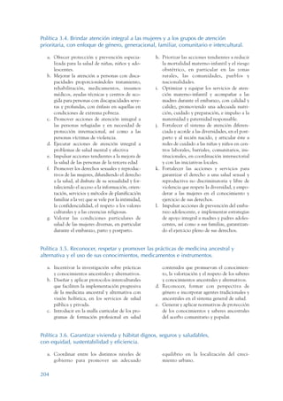 ARMADO_PLAN_BUEN_VIVIR   12/24/09   2:01 AM    Page 204




                 Política 3.4. Brindar atención integral a las mujeres y a los grupos de atención
                 prioritaria, con enfoque de género, generacional, familiar, comunitario e intercultural.

                    a. Ofrecer protección y prevención especia-          h. Priorizar las acciones tendientes a reducir
                       lizada para la salud de niñas, niños y ado-          la mortalidad materno-infantil y el riesgo
                       lescentes.                                           obstétrico, en particular en las zonas
                    b. Mejorar la atención a personas con disca-            rurales, las comunidades, pueblos y
                       pacidades proporcionándoles tratamiento,             nacionalidades.
                       rehabilitación, medicamentos, insumos             i. Optimizar y equipar los servicios de aten-
                       médicos, ayudas técnicas y centros de aco-           ción materno-infantil y acompañar a las
                       gida para personas con discapacidades seve-          madres durante el embarazo, con calidad y
                       ras y profundas, con énfasis en aquellas en          calidez, promoviendo una adecuada nutri-
                       condiciones de extrema pobreza.                      ción, cuidado y preparación, e impulso a la
                    c. Promover acciones de atención integral a             maternidad y paternidad responsable.
                       las personas refugiadas y en necesidad de         j. Fortalecer el sistema de atención diferen-
                       protección internacional, así como a las             ciada y acorde a las diversidades, en el post-
                       personas víctimas de violencia.                      parto y al recién nacido, y articular éste a
                    d. Ejecutar acciones de atención integral a             redes de cuidado a las niñas y niños en cen-
                       problemas de salud mental y afectiva                 tros laborales, barriales, comunitarios, ins-
                    e. Impulsar acciones tendientes a la mejora de          titucionales, en coordinación intersectorial
                       la salud de las personas de la tercera edad          y con las iniciativas locales.
                    f. Promover los derechos sexuales y reproduc-        k. Fortalecer las acciones y servicios para
                       tivos de las mujeres, difundiendo el derecho         garantizar el derecho a una salud sexual y
                       a la salud, al disfrute de su sexualidad y for-      reproductiva no discriminatoria y libre de
                       taleciendo el acceso a la información, orien-        violencia que respete la diversidad, y empo-
                       tación, servicios y métodos de planificación         derar a las mujeres en el conocimiento y
                       familiar a la vez que se vele por la intimidad,      ejercicio de sus derechos.
                       la confidencialidad, el respeto a los valores     l. Impulsar acciones de prevención del emba-
                       culturales y a las creencias religiosas.             razo adolescente, e implementar estrategias
                    g. Valorar las condiciones particulares de              de apoyo integral a madres y padres adoles-
                       salud de las mujeres diversas, en particular         centes, así como a sus familias, garantizan-
                       durante el embarazo, parto y postparto.              do el ejercicio pleno de sus derechos.


                 Política 3.5. Reconocer, respetar y promover las prácticas de medicina ancestral y
                 alternativa y el uso de sus conocimientos, medicamentos e instrumentos.

                    a. Incentivar la investigación sobre prácticas          contenidos que promuevan el conocimien-
                       y conocimientos ancestrales y alternativos.          to, la valorización y el respeto de los saberes
                    b. Diseñar y aplicar protocolos interculturales         y conocimientos ancestrales y alternativos.
                       que faciliten la implementación progresiva        d. Reconocer, formar con perspectiva de
                       de la medicina ancestral y alternativa con           género e incorporar agentes tradicionales y
                       visión holística, en los servicios de salud          ancestrales en el sistema general de salud.
                       pública y privada.                                e. Generar y aplicar normativas de protección
                    c. Introducir en la malla curricular de los pro-        de los conocimientos y saberes ancestrales
                       gramas de formación profesional en salud             del acerbo comunitario y popular.


                 Política 3.6. Garantizar vivienda y hábitat dignos, seguros y saludables,
                 con equidad, sustentabilidad y eficiencia.

                    a. Coordinar entre los distintos niveles de             equilibrio en la localización del creci-
                       gobierno para promover un adecuado                   miento urbano.

                 204
 