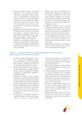 ARMADO_PLAN_BUEN_VIVIR   12/24/09    2:01 AM     Page 205




                 b. Promover programas públicos de vivienda            f. Promover incentivos a la investigación tec-
                    adecuados a las condiciones climáticas,               nológica sobre alternativas de construcción
                    ambientales y culturales, accesibles a las per-       de vivienda sustentables, en función del
                    sonas con discapacidades, que garanticen la           clima y del ahorro energético; y la recupera-
                    tenencia segura y el acceso a equipamiento            ción de técnicas ancestrales de construcción.
                    comunitario y espacios públicos de calidad.        g. Reformar la normativa de inquilinato y for-
                 c. Fortalecer la gestión social de la vivienda           talecimiento de las instancias públicas de
                    y la organización social de base en los               regulación y control.
                    territorios como soporte de los programas          h. Ampliar la cobertura y acceso a agua de
                    de vivienda.                                          calidad para consumo humano y a servicios
                 d. Implementar estándares intersectoriales para          de infraestructura sanitaria: agua potable,
                    la construcción de viviendas y sus entornos,          eliminación de excretas, alcantarillado, eli-
                    que propicien condiciones adecuadas de                minación y manejo adecuado de residuos.
                    habitabilidad, accesibilidad, espacio, seguri-     i. Diseñar, implementar y monitorear las nor-
                    dad; que privilegien sistemas, materiales y           mas de calidad ambiental tanto en zonas
                    tecnologías ecológicas e interculturales.             urbanas como rurales, en coordinación con
                 e. Fortalecer las capacidades locales para la            los diferentes niveles de gobierno y actores
                    producción de materiales de construcción y            relacionados.
                    de vivienda, promoviendo encadenamientos           j. Implementar mecanismos de evaluación y
                    productivos que beneficien a los territorios          control social del impacto social y ambien-
                    y las comunidades.                                    tal de los programas habitacionales.


              Política 3.7. Propiciar condiciones de seguridad humana y confianza mutua
              entre las personas en los diversos entornos.

                 a. Controlar y vigilar el cumplimiento de nor-             indumentaria, transporte y demás bienes
                    mas y estándares de los diferentes espacios             y servicios estratégicos relacionados, pre-
                    para evitar posibles efectos de contaminantes           ferentemente producidos por la industria
                    físicos, químicos y biológicos, de estrés, fati-        nacional especializada.




                                                                                                                             BUEN VIVIR
                    ga, monotonía, hacinamiento y violencia.           f.   Especializar y fortalecer la institucionalidad
                 b. Diseñar y aplicar sistemas de alerta, registro y        de la seguridad del Estado en la prevención
                    monitoreo permanente y atender oportuna-                y control del delito.
                    mente accidentes, enfermedades y problemas         g.   Fortalecer programas de seguridad ciudada-




                                                                                                                                 PARA EL
                    asociados con contaminación ambiental y                 na y policía comunitaria, que consideren
                    actividades laborales.                                  las perspectiva de género, etárea e intercul-


                                                                                                                             7. OBJETIVOS NACIONALES
                 c. Implementar sistemas de alerta, registro,               tural, en articulación con la seguridad inte-
                    monitoreo y atención oportuna de salud y bie-           gral del Estado e incorporar la participación
                    nestar en los espacios educativos, en particular        activa de la población en el control y vee-
                    los relacionados con las condiciones sanitarias         duría social de sus acciones.
                    y de provisión de alimentos de esta población.     h.   Prevenir y controlar la delincuencia común
                 d. Diseñar e implementar acciones dirigidas a              en todas sus manifestaciones y ámbitos, con
                    las organizaciones barriales y comunitarias             enfoque sistémico y multidisciplinario y en
                    que fortalezcan los lazos de confianza, res-            estricto respeto del debido proceso y los
                    peto mutuo y promuevan la cooperación y                 derechos humanos.
                    la solidaridad.                                    i.   Implementar mecanismos de rendición de
                 e. Modernizar las capacidades estatales de                 cuentas de la gestión para la seguridad
                    seguridad interna en términos de equipa-                ciudadana, por parte de las instituciones
                    miento, tecnología, comunicaciones,                     responsables.




                                                                                                                     205
 