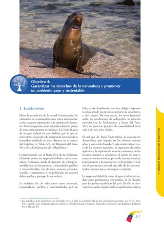 ARMADO_PLAN_BUEN_VIVIR       12/24/09     2:02 AM     Page 217




                            Objetivo 4:
                            Garantizar los derechos de la naturaleza y promover
                            un ambiente sano y sustentable



              1. Fundamento                                                    lado, y con el ambiente, por otra, obliga a repensar
                                                                               la situación de las personas respecto de su entorno
              Hasta la expedición de la actual Constitución, los               y del cosmos. De este modo, los seres humanos
              elementos de la naturaleza eran vistos únicamente                están en condiciones de redescubrir su relación
              como recursos supeditados a la explotación huma-                 estrecha con la Pachamama, y hacer del Buen
              na. Por consiguiente, eran valorados desde el punto              Vivir un ejercicio práctico de sostenibilidad de la




                                                                                                                                             BUEN VIVIR
              de vista estrictamente económico. La Carta Magna                 vida y de los ciclos vitales.
              da un giro radical en este ámbito, por lo que se
              entenderá el concepto de garantía de derechos de la              El enfoque de Buen Vivir rebasa la concepción
              naturaleza señalado en este objetivo en el marco                 desarrollista que imperó en los últimos sesenta




                                                                                                                                                 PARA EL
              del Capítulo II, Título VII, del Régimen del Buen                años, y que estaba basada en una visión extractivis-
              Vivir de la Constitución de la República.74                      ta de los recursos naturales, la expansión de suelos


                                                                                                                                             7. OBJETIVOS NACIONALES
                                                                               agrícolas y la explotación masiva e intensiva de los
              Comprometido con el Buen Vivir de la población,                  recursos mineros y pesqueros. A partir del nuevo
              el Estado asume sus responsabilidades con la natu-               marco constitucional, se pretende institucionalizar
              raleza. Asimismo, desde el principio de correspon-               la prevención y la precaución, en la perspectiva de
              sabilidad social, las personas, comunidades, pueblos             ver el patrimonio natural más allá de los denomi-
              y nacionalidades, los diversos sectores privados,                nados recursos para contemplar y explotar.
              sociales comunitarios y la población en general
              deben cuidar y proteger la naturaleza.                           La responsabilidad de tratar el agua y la biodiversi-
                                                                               dad como patrimonios estratégicos es un desafío
              La redefinición de relaciones entre personas,                    para las políticas públicas del país. De ella se deri-
              comunidades, pueblos y nacionalidades, por un                    van retos, como lograr cambios significativos en las



              74
                   Los derechos de la naturaleza son abordados en el Título II, Capítulo VII, de la Constitución en tanto que en el Título
                   VII, Capítulo II se incluyen aspectos relativos a Biodiversidad y Recursos Naturales como parte del Régimen del Buen
                   Vivir. (N. del E.)



                                                                                                                                    217
 