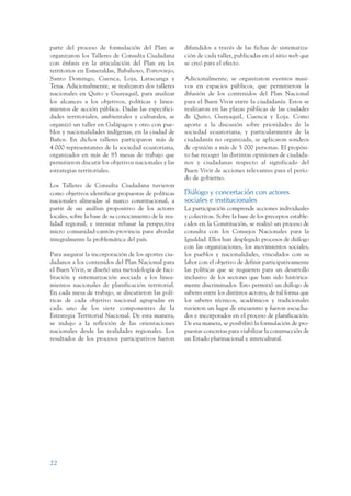 ARMADO_PLAN_BUEN_VIVIR   12/24/09   2:00 AM    Page 22




                 parte del proceso de formulación del Plan se           difundidos a través de las fichas de sistematiza-
                 organizaron los Talleres de Consulta Ciudadana         ción de cada taller, publicadas en el sitio web que
                 con énfasis en la articulación del Plan en los         se creó para el efecto.
                 territorios en Esmeraldas, Babahoyo, Portoviejo,
                 Santo Domingo, Cuenca, Loja, Latacunga y               Adicionalmente, se organizaron eventos masi-
                 Tena. Adicionalmente, se realizaron dos talleres       vos en espacios públicos, que permitieron la
                 nacionales en Quito y Guayaquil, para analizar         difusión de los contenidos del Plan Nacional
                 los alcances a los objetivos, políticas y linea-       para el Buen Vivir entre la ciudadanía. Estos se
                 mientos de acción pública. Dadas las especifici-       realizaron en las plazas públicas de las ciudades
                 dades territoriales, ambientales y culturales, se      de Quito, Guayaquil, Cuenca y Loja. Como
                 organizó un taller en Galápagos y otro con pue-        aporte a la discusión sobre prioridades de la
                 blos y nacionalidades indígenas, en la ciudad de       sociedad ecuatoriana, y particularmente de la
                 Baños. En dichos talleres participaron más de          ciudadanía no organizada, se aplicaron sondeos
                 4.000 representantes de la sociedad ecuatoriana,       de opinión a más de 5 000 personas. El propósi-
                 organizados en más de 85 mesas de trabajo que          to fue recoger las distintas opiniones de ciudada-
                 permitieron discutir los objetivos nacionales y las    nos y ciudadanas respecto al significado del
                 estrategias territoriales.                             Buen Vivir de acciones relevantes para el perío-
                                                                        do de gobierno.
                 Los Talleres de Consulta Ciudadana tuvieron
                 como objetivos identificar propuestas de políticas     Diálogo y concertación con actores
                 nacionales alineadas al marco constitucional, a        sociales e institucionales
                 partir de un análisis propositivo de los actores       La participación comprende acciones individuales
                 locales, sobre la base de su conocimiento de la rea-   y colectivas. Sobre la base de los preceptos estable-
                 lidad regional, e intentar rebasar la perspectiva      cidos en la Constitución, se realizó un proceso de
                 micro comunidad-cantón-provincia para abordar          consulta con los Consejos Nacionales para la
                 integralmente la problemática del país.                Igualdad. Ellos han desplegado procesos de diálogo
                                                                        con las organizaciones, los movimientos sociales,
                 Para asegurar la incorporación de los aportes ciu-     los pueblos y nacionalidades, vinculados con su
                 dadanos a los contenidos del Plan Nacional para        labor con el objetivo de definir participativamente
                 el Buen Vivir, se diseñó una metodología de faci-      las políticas que se requieren para un desarrollo
                 litación y sistematización asociada a los linea-       inclusivo de los sectores que han sido histórica-
                 mientos nacionales de planificación territorial.       mente discriminados. Esto permitió un diálogo de
                 En cada mesa de trabajo, se discutieron las polí-      saberes entre los distintos actores, de tal forma que
                 ticas de cada objetivo nacional agrupadas en           los saberes técnicos, académicos y tradicionales
                 cada uno de los siete componentes de la                tuvieron un lugar de encuentro y fueron escucha-
                 Estrategia Territorial Nacional. De esta manera,       dos e incorporados en el proceso de planificación.
                 se indujo a la reflexión de las orientaciones          De esa manera, se posibilitó la formulación de pro-
                 nacionales desde las realidades regionales. Los        puestas concretas para viabilizar la construcción de
                 resultados de los procesos participativos fueron       un Estado plurinacional e intercultural.




                 22
 