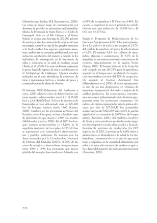 ARMADO_PLAN_BUEN_VIVIR   12/24/09   2:02 AM    Page 220




                 (Mentefactura; Ecolex; SCL Econometrics, 2006).        el 85% de su superficie y El Oro con el 46%. En
                 Las zonas de mayor riesgo de contaminación por         cuanto a magnitud, la mayor pérdida ha sufrido
                 derrames de petróleo se encuentran en Esmeraldas,      Guayas con una reducción de 19.856 has y El
                 Manta, la Península de Santa Elena y el Golfo de       Oro con 16.175 has.
                 Guayaquil. Solo en el Río Guayas y el Estero
                 Salado se estima una descarga de 200.000 galones       Según el Programa de Modernización de los
                 de aceite por año. La extracción de especies del mar   Servicios Agropecuarios (2001), los pastos planta-
                 sin ningún control es otra de las grandes amenazas     dos y los cultivos de ciclo corto ocupan el 23,7%
                 a la biodiversidad. Las especies explotadas mues-      del total de la superficie del país y la arboricultura
                 tran cambios en su estructura poblacional, con una     el 6,2%. El restante 9,1% son cultivos de arroz,
                 reducción significativa del número y tamaño de los     palma africana y camaroneras. El 5,3% de la
                 individuos, la interrupción en la frecuencia de        superficie se encuentra erosionada o en proceso de
                 tallas y reducción de la edad de madurez sexual        erosión, principalmente en la región Sierra
                 (Terán, et al, 2004). Un serio problema representa     (Sáenz, 2005). El bosque húmedo de la Costa ha
                 la pesca ilegal de pepinos de mar y de tiburones en    sido ocupado en más del 75% para la agricultura,
                 el Archipiélago de Galápagos. Algunos estudios         seguido por el bosque seco occidental y la vegeta-
                 realizados en el país identifican la existencia de     ción interandina con más del 70% de ocupación.
                 rutas y mecanismos furtivos e ilegales de pesca y      De acuerdo al Análisis Ambiental País
                 comercialización de aletas de tiburón.                 (Mentefactura, et al, 2006), el sector agropecuario
                                                                        es uno de los más desprovistos en términos de
                 El Informe 2000 (Ministerio del Ambiente y             inversión, recuperación del suelo y mejora de la
                 otros, 2001) advierte cifras de deforestación con      calidad productiva. En consecuencia, encontra-
                 tasas anuales subnacionales entre 1,7 (238.000         mos un avance indiscriminado de la frontera agro-
                 has) y 2,4 (340.000 has). Solo en la provincia de      pecuaria sobre los ecosistemas remanentes. Un
                 Esmeraldas se han deforestado más de 700.000           cultivo de rápida expansión ha sido la palma afri-
                 has de bosques nativos desde 1960 (Larrea,             cana, con más de 207.285,31 has acumuladas
                 2006). También en las provincias centrales del         según el censo de ANCUPA en el 2005, lo que ha
                 Ecuador, como Cotopaxi, se han calculado tasas         significado la conversión de 8.000 has de bosque
                 de deforestación que llegan a 2.860 has anuales        nativo (Barrantes, 2001). Así también, el cultivo
                 (Maldonado, y otros, 2006). En el 2003 los bos-        de flores y otros productos no-tradicionales regis-
                 ques nativos representaban el 13,26% de la             tra altos impactos sociales relacionados a la modi-
                 superficie nacional, de los cuales, 6.785.563 has      ficación de patrones de producción (la OIT
                 se superponen con comunidades afroecuatoria-           registra, en el 2002, la presencia de 6.000 niños y
                 nas y pueblos indígenas. De acuerdo con los            adolescentes en floricultoras), la salud de los tra-
                 datos sostenidos por la Coordinadora Nacional          bajadores, contaminación en el uso de agua para
                 de Defensa del Manglar (2005), el 70% de las           riego e impactos en la seguridad alimentaria por
                 zonas de manglar y áreas salinas desaparecieron        reducir el mercado nacional de productos agríco-
                 entre 1969 y 1999. Las provincias que mayor            las a favor del aumento del mercado internacional
                 pérdida del manglar han tenido son Manabí con          (Barrantes, 2001).




                 220
 