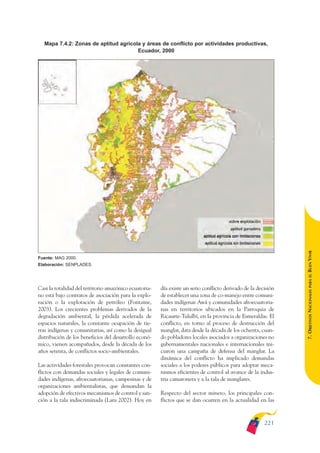 ARMADO_PLAN_BUEN_VIVIR   12/24/09    2:02 AM    Page 221




                Mapa 7.4.2: Zonas de aptitud agrícola y áreas de conflicto por actividades productivas,
                                                    Ecuador, 2000




                                                                                                                              BUEN VIVIR
              Fuente: MAG 2000.
              Elaboración: SENPLADES.




                                                                                                                                  PARA EL
              Casi la totalidad del territorio amazónico ecuatoria-   día existe un serio conflicto derivado de la decisión


                                                                                                                              7. OBJETIVOS NACIONALES
              no está bajo contratos de asociación para la explo-     de establecer una zona de co-manejo entre comuni-
              ración o la explotación de petróleo (Fontaine,          dades indígenas Awá y comunidades afroecuatoria-
              2003). Los crecientes problemas derivados de la         nas en territorios ubicados en la Parroquia de
              degradación ambiental, la pérdida acelerada de          Ricaurte-Tululbí, en la provincia de Esmeraldas. El
              espacios naturales, la constante ocupación de tie-      conflicto, en torno al proceso de destrucción del
              rras indígenas y comunitarias, así como la desigual     manglar, data desde la década de los ochenta, cuan-
              distribución de los beneficios del desarrollo econó-    do pobladores locales asociados a organizaciones no
              mico, vienen acompañados, desde la década de los        gubernamentales nacionales e internacionales ini-
              años setenta, de conflictos socio-ambientales.          ciaron una campaña de defensa del manglar. La
                                                                      dinámica del conflicto ha implicado demandas
              Las actividades forestales provocan constantes con-     sociales a los poderes públicos para adoptar meca-
              flictos con demandas sociales y legales de comuni-      nismos eficientes de control al avance de la indus-
              dades indígenas, afroecuatorianas, campesinas y de      tria camaronera y a la tala de manglares.
              organizaciones ambientalistas, que demandan la
              adopción de efectivos mecanismos de control y san-      Respecto del sector minero, los principales con-
              ción a la tala indiscriminada (Lara 2002). Hoy en       flictos que se dan ocurren en la actualidad en las



                                                                                                                      221
 