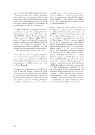 ARMADO_PLAN_BUEN_VIVIR   12/24/09   2:02 AM    Page 222




                 provincias de Imbabura, Morona Santiago, Azuay         protegida mayor al 30%. La mayoría de provin-
                 y Zamora Chinchipe. Estos conflictos han impli-        cias no sobrepasa el 20% de protección territo-
                 cado numerosas confrontaciones físicas entre           rial, y en algunos casos, como Carchi, Manabí,
                 pobladores y trabajadores de las diferentes empre-     Azuay, Bolívar, El Oro, Guayas, Santa Elena,
                 sas; acciones legales de parte y parte y acciones de   Loja y Los Ríos, la protección es menor al 5% de
                 hecho para impedir el ingreso de trabajadores de       su respectiva superficie.
                 las compañías a las áreas de las concesiones.
                                                                        Según el estudio de Identificación de Vacíos y
                 La biodiversidad y el patrimonio natural               Prioridades de Conservación para la Biodiversidad
                 Ecuador posee una gran diversidad geográfica, bio-     en el Ecuador Continental (Cuesta-Camacho, et
                 lógica y étnica en un espacio relativamente redu-      al, 2006), para mantener toda la representatividad
                 cido (256.370 km2), en donde convergen los             de la biodiversidad y garantizar, entre otros facto-
                 Andes, la Amazonía y la Cuenca del Pacífico. Está      res, la viabilidad e integralidad de los ecosistemas
                 entre los 17 países megadiversos del mundo, aun-       se debería llegar al 32% de protección nacional
                 que es el más diverso si se considera su número de     (82.516 km2). Actualmente, se ha cumplido el
                 especies por unidad de superficie (0.017               58,52% de la meta. La prioridad es sobre la Costa,
                 especies/km2). Esto significa que posee 3 veces más    donde aún falta por alcanzar el 70% de protección,
                 especies por unidad de superficie que Colombia y       para un total de 17.585 km2 (26% del total de la
                 21 veces más que Brasil (Coloma, et al. 2007).         región Costa). Esta protección debería iniciar por
                                                                        las provincias de Los Ríos, Guayas, El Oro,
                 Forma parte de varias eco-regiones terrestres,         Manabí, Santa Elena y Esmeraldas. La región
                 dos de ellas con reconocimiento mundial como           Sierra ha cumplido con el 36% de la meta de un
                 áreas calientes de biodiversidad (hotspots): el        total de 17.069 km2 (27% del total del territorio de
                 “Tumbes-Chocó-Magdalena”, que se extiende              la región). La protección debería dirigirse princi-
                 principalmente por el Noroeste del país, y el de       palmente a Loja, Carchi, Azuay, Bolívar, Imbabura
                 los Andes Tropicales.                                  y Pichincha. La Región Amazónica ha alcanzado
                                                                        el 75% del total de la meta esperada (39.617 km2,
                 El Ministerio del Ambiente reporta, al 2009, 40        que representan el 34% del total de la región). La
                 áreas dentro del Sistema Nacional de Áreas             protección debería iniciarse por las provincias ubi-
                 Protegidas, con una cobertura territorial del 19%      cadas en la región centro sur de la Amazonía:
                 de la superficie del país. Solo el Archipiélago de     Morona Santiago, Zamora Chinchipe y Pastaza.
                 Galápagos tiene una protección cercana al 97%          Galápagos, en términos de protección territorial,
                 del territorio, seguidas por Napo, Orellana,           es la provincia con mayor cumplimiento de la
                 Sucumbíos y Tungurahua, con una superficie             meta, siendo cercana al 97%. (Mapa 7.4.3).




                 222
 