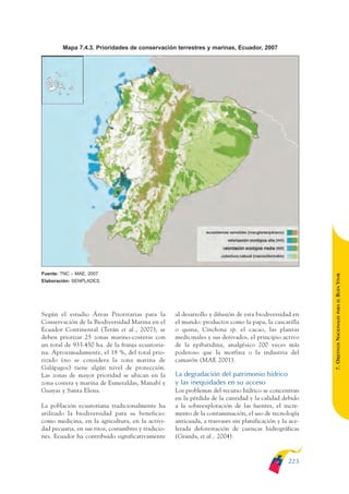 ARMADO_PLAN_BUEN_VIVIR   12/24/09   2:02 AM   Page 223




                      Mapa 7.4.3. Prioridades de conservación terrestres y marinas, Ecuador, 2007




              Fuente: TNC – MAE, 2007




                                                                                                                        BUEN VIVIR
              Elaboración: SENPLADES.




                                                                                                                            PARA EL
              Según el estudio Áreas Prioritarias para la          al desarrollo y difusión de esta biodiversidad en


                                                                                                                        7. OBJETIVOS NACIONALES
              Conservación de la Biodiversidad Marina en el        el mundo: productos como la papa, la cascarilla
              Ecuador Continental (Terán et al., 2007), se         o quina, Cinchona sp. el cacao, las plantas
              deben priorizar 25 zonas marino-costeras con         medicinales y sus derivados, el principio activo
              un total de 933.450 ha. de la franja ecuatoria-      de la epibatidina, analgésico 200 veces más
              na. Aproximadamente, el 18 %, del total prio-        poderoso que la morfina o la industria del
              rizado (no se considera la zona marina de            camarón (MAE 2001).
              Galápagos) tiene algún nivel de protección.
              Las zonas de mayor prioridad se ubican en la         La degradación del patrimonio hídrico
              zona costera y marina de Esmeraldas, Manabí y        y las inequidades en su acceso
              Guayas y Santa Elena.                                Los problemas del recurso hídrico se concentran
                                                                   en la pérdida de la cantidad y la calidad debido
              La población ecuatoriana tradicionalmente ha         a la sobreexplotación de las fuentes, el incre-
              utilizado la biodiversidad para su beneficio:        mento de la contaminación, el uso de tecnología
              como medicina, en la agricultura, en la activi-      anticuada, a trasvases sin planificación y la ace-
              dad pecuaria, en sus ritos, costumbres y tradicio-   lerada deforestación de cuencas hidrográficas
              nes. Ecuador ha contribuido significativamente       (Granda, et al., 2004).



                                                                                                                223
 