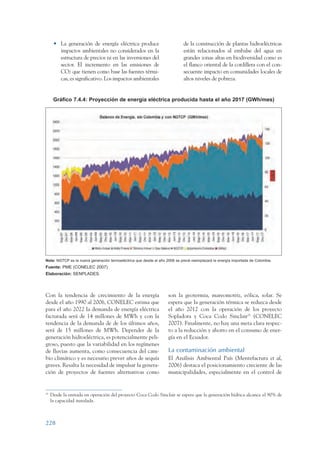 ARMADO_PLAN_BUEN_VIVIR      12/24/09     2:02 AM      Page 228




                       • La generación de energía eléctrica produce                          de la construcción de plantas hidroeléctricas
                         impactos ambientales no considerados en la                          están relacionados al embalse del agua en
                         estructura de precios ni en las inversiones del                     grandes zonas altas en biodiversidad como es
                         sector. El incremento en las emisiones de                           el flanco oriental de la cordillera con el con-
                         CO2 que tienen como base las fuentes térmi-                         secuente impacto en comunidades locales de
                         cas, es significativo. Los impactos ambientales                     altos niveles de pobreza.


                       Gráfico 7.4.4: Proyección de energía eléctrica producida hasta el año 2017 (GWh/mes)




                 Nota: NGTCP es la nueva generación termoeléctrica que desde el año 2008 se prevé reemplazará la energía importada de Colombia.
                 Fuente: PME (CONELEC 2007)
                 Elaboración: SENPLADES.




                 Con la tendencia de crecimiento de la energía                       son la geotermia, mareomotriz, eólica, solar. Se
                 desde el año 1990 al 2006, CONELEC estima que                       espera que la generación térmica se reduzca desde
                 para el año 2022 la demanda de energía eléctrica                    el año 2012 con la operación de los proyecto
                 facturada será de 14 millones de MWh y con la                       Sopladora y Coca Codo Sinclair78 (CONELEC
                 tendencia de la demanda de de los últimos años,                     2007). Finalmente, no hay una meta clara respec-
                 será de 15 millones de MWh. Depender de la                          to a la reducción y ahorro en el consumo de ener-
                 generación hidroeléctrica, es potencialmente peli-                  gía en el Ecuador.
                 groso, puesto que la variabilidad en los regímenes
                 de lluvias aumenta, como consecuencia del cam-                      La contaminación ambiental
                 bio climático y es necesario prever años de sequía                  El Análisis Ambiental País (Mentefactura et al,
                 graves. Resalta la necesidad de impulsar la genera-                 2006) destaca el posicionamiento creciente de las
                 ción de proyectos de fuentes alternativas como                      municipalidades, especialmente en el control de


                 78
                      Desde la entrada en operación del proyecto Coca Codo Sinclair se espera que la generación hídrica alcance el 90% de
                      la capacidad instalada.



                 228
 