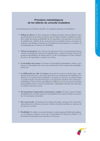 ARMADO_PLAN_BUEN_VIVIR    12/24/09    2:00 AM    Page 23




                                                                                                                             BUEN VIVIR
                                                                                                                               PARA EL
                                                                                                                             PLAN NACIONAL
                                            Principios metodológicos
                                      de los talleres de consulta ciudadana




                                                                                                                               DEL
                   La metodología para el trabajo respondió a los siguientes principios metodológicos:




                                                                                                                             CONSTRUCCIÓN
                         • Diálogo de saberes. Se buscó propiciar un diálogo de saberes entre los distintos tipos
                           de participantes en las mesas, de manera que los saberes técnicos, académicos y popu-




                                                                                                                               DE
                           lares tengan las mismas posibilidades de ser escuchados e incorporados en el proceso




                                                                                                                             1. EL PROCESO
                           de planificación. Además de la consecución de los resultados técnicos necesarios, la
                           propuesta metodológica permitió que la planificación participativa se constituya en
                           una pedagogía para el ejercicio de ciudadanía.


                         • Valorar la experiencia. Las vivencias y la experiencia de los y las participantes fueron
                           el punto de partida para el proceso de planificación y ocuparon un lugar central en la
                           propuesta metodológica, de manera que la voz de los participantes no fuese subsumi-
                           da a la voz de especialistas y expertos en el tema.


                         • La diversidad como riqueza. Se potenció la diversidad de participantes, criterios y pro-
                           puestas. La diversidad no fue vista como un obstáculo. Por el contrario, fue estimulada y
                           promovida.


                         • La deliberación por sobre el consenso. Se promovió un proceso de discusión y argu-
                           mentación de posiciones, como parte del ejercicio de construcción de ciudadanía. Los
                           disensos y los consensos fueron señalados y recogidos en el proceso, sin intentar llegar
                           a acuerdos forzados. Se partió del respeto a las posiciones contrarias, de la tolerancia y
                           el pluralismo. Para los temas especialmente conflictivos en los que existen posiciones
                           irreconciliables entre los actores involucrados y disparidades de poder muy marcadas,
                           se realizaron mesas por actores.


                         • Del pensamiento fragmentado al pensamiento complejo. Se buscó superar la lógica
                           de planificación sectorial y promover una planificación a partir de objetivos naciona-
                           les y las estrategias territoriales.


                         • Ejes transversales. Se integraron los enfoques de género, generacional, territorial e
                           intercultural en la reflexión, discusión y diseño de políticas públicas en cada una de
                           las mesas de consulta.


                         • Flexibilidad. Se trabajó en una metodología lo suficientemente flexible para adaptar-
                           se a los distintos contextos en los que se desarrollaron las mesas de consulta y a la
                           diversidad de participantes involucrados en el proceso.




                                                                                                                        23
 