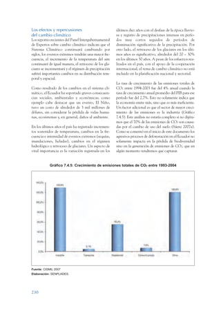 ARMADO_PLAN_BUEN_VIVIR   12/24/09      2:02 AM   Page 230




                 Los efectos y repercusiones                            últimos diez años con el desfase de la época lluvio-
                 del cambio climático                                   sa y registro de precipitaciones intensas en perío-
                 Los reportes recientes del Panel Intergubernamental    dos muy cortos seguidos de períodos de
                 de Expertos sobre cambio climático indican que el      disminución significativa de la precipitación. Por
                 Sistema Climático continuará cambiando por             otro lado, el retroceso de los glaciares en los últi-
                 siglos, los eventos extremos tendrán una mayor fre-    mos años es significativo, alrededor del 20 – 30%
                 cuencia, el incremento de la temperatura del aire      en los últimos 30 años. A pesar de los esfuerzos rea-
                 continuará de igual manera, el retroceso de los gla-   lizados en el país, con el apoyo de la cooperación
                 ciares se incrementará y el régimen de precipitación   internacional, el tema de cambio climático no está
                 sufrirá importantes cambios en su distribución tem-    incluido en la planificación nacional y sectorial.
                 poral y espacial.
                                                                        La tasa de crecimiento de las emisiones totales de
                 Como resultado de los cambios en el sistema cli-       CO2 entre 1994-2003 fue del 4% anual cuando la
                 mático, el Ecuador ha soportado graves consecuen-      tasa de crecimiento anual promedio del PIB para ese
                 cias sociales, ambientales y económicas; como          período fue del 2,7%. Esto no solamente indica que
                 ejemplo cabe destacar que un evento, El Niño,          la economía emite más, sino que es más ineficiente.
                 tuvo un costo de alrededor de 3 mil millones de        Un factor adicional es que el sector de mayor creci-
                 dólares, sin considerar la pérdida de vidas huma-      miento de las emisiones es la industria (Gráfico
                 nas, ecosistemas y, en general, daños al ambiente.     7.4.5). Este análisis no estaría completo si no dijéra-
                                                                        mos que el 70% de las emisiones de CO2 son causa-
                 En los últimos años el país ha registrado incremen-    das por el cambio de uso del suelo (Sáenz 2007a).
                 tos sostenidos de temperatura, cambios en la fre-      Como se comentó en el inicio de este documento los
                 cuencia e intensidad de eventos extremos (sequías,     agresivos procesos de deforestación en el Ecuador no
                 inundaciones, heladas), cambios en el régimen          solamente impacta en la pérdida de biodiversidad
                 hidrológico y retroceso de glaciares. Un aspecto de    sino en la generación de emisiones de CO2, que en
                 vital importancia es la variación registrada en los    algún momento tendremos que capturar.


                             Gráfico 7.4.5: Crecimiento de emisiones totales de CO2 entre 1993-2004




                 Fuente: CISMIL 2007
                 Elaboración: SENPLADES.




                 230
 