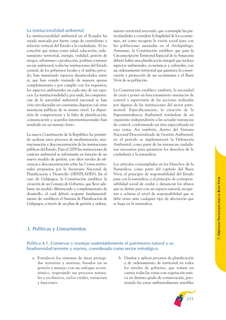 ARMADO_PLAN_BUEN_VIVIR    12/24/09    2:02 AM    Page 231




              La institucionalidad ambiental                           miento territorial renovado, que contemple las par-
              La institucionalidad ambiental en el Ecuador ha          ticularidades y considere la fragilidad de los ecosiste-
              estado marcada por fuerte carga de centralismo y         mas, así como recupere la visión social para con
              relación vertical del Estado a la ciudadanía. Al no      las poblaciones asentadas en el Archipiélago.
              concebir que temas como salud, educación, orde-          Asimismo, la Constitución establece que para la
              namiento territorial, energía, vialidad, gestión de      Circunscripción Territorial Especial de la Amazonía
              riesgos, urbanismo o producción, podrían contener        deberá haber una planificación integral que incluya
              un eje ambiental, todas las instituciones del Estado     aspectos ambientales, económicos y culturales, con
              central, de los gobiernos locales y el ámbito priva-     un ordenamiento territorial que garantice la conser-
              do, han mantenido espacios desarticulados entre          vación y protección de sus ecosistemas y el Buen
              si, que han venido tratando de manera apenas             Vivir de su población.
              complementaria o por cumplir con los requisitos,
              los aspectos ambientales en cada uno de sus espa-        La Constitución establece también, la necesidad
              cios. La institucionalidad y, por ende, las competen-    de crear y poner en funcionamiento instancias de
              cias de la autoridad ambiental nacional se han           control y supervisión de las acciones realizadas
              visto involucradas en constantes disputas con otras      por algunas de las instituciones del sector patri-
              instancias públicas de su mismo nivel. La disper-        monial. Específicamente, la creación de la
              sión de competencias y la falta de planificación,        Superintendencia Ambiental tratándose de un
              comunicación y acuerdos interinstitucionales han         organismo independiente a las actuales instancias
              resultado en un manejo lento.                            de control, conformando un área especializada en
                                                                       este tema. Así también, dentro del Sistema
              La nueva Constitución de la República ha permiti-        Nacional Descentralizado de Gestión Ambiental,
              do acelerar estos procesos de modernización, rees-       en el período se implementará la Defensoría
              tructuración y desconcentración de las instituciones     Ambiental, como parte de las instancias ciudada-
              públicas del Estado. Para el 2009 las instituciones de   nas necesarias para garantizar los derechos de la
              carácter ambiental se reformarán en función de un        ciudadanía y la naturaleza.
              nuevo modelo de gestión, con altos niveles de efi-
              ciencia y desconcentración sobre las 7 zonas territo-    Los artículos contemplados en los Derechos de la
              riales propuestas por la Secretaría Nacional de          Naturaleza, como parte del capítulo del Buen
              Planificación y Desarrollo (SENPLADES). En el            Vivir, el principio de responsabilidad del Estado




                                                                                                                                  BUEN VIVIR
              caso de Galápagos, la Constitución establece la          para con la naturaleza, y el principio de correspon-
              creación de un Consejo de Gobierno, que lleve ade-       sabilidad social de cuidar o denunciar los abusos
              lante un modelo diferenciado y complementario de         que se darían para con un espacio natural, recupe-
              desarrollo, el cual deberá ocuparse fundamental-         ran y aclaran el nivel de responsabilidad que se




                                                                                                                                      PARA EL
              mente de: establecer el Sistema de Planificación de      debe tener ante cualquier tipo de afectación que
              Galápagos, a través de un plan de gestión y ordena-      se haga en la naturaleza.


                                                                                                                                  7. OBJETIVOS NACIONALES


              3. Políticas y Lineamientos

              Política 4.1. Conservar y manejar sustentablemente el patrimonio natural y su
              biodiversidad terrestre y marina, considerada como sector estratégico.

                 a. Fortalecer los sistemas de áreas protegi-             b. Diseñar y aplicar procesos de planificación
                    das terrestres y marinas, basados en su                  y de ordenamiento de territorial en todos
                    gestión y manejo con un enfoque ecosis-                  los niveles de gobierno, que tomen en
                    témico, respetando sus procesos natura-                  cuenta todas las zonas con vegetación nati-
                    les y evolutivos, ciclos vitales, estructura             va en distinto grado de conservación, prio-
                    y funciones.                                             rizando las zonas ambientalmente sensibles



                                                                                                                          231
 