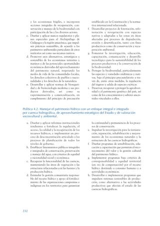ARMADO_PLAN_BUEN_VIVIR   12/24/09   2:02 AM   Page 232




                       y los ecosistemas frágiles, e incorporen             establecido en la Constitución y la norma-
                       acciones integrales de recuperación, con-            tiva internacional relacionada.
                       servación y manejo de la biodiversidad con      f.   Desarrollar proyectos de forestación, refo-
                       participación de las y los diversos actores.         restación y revegetación con especies
                    c. Diseñar y aplicar marcos regulatorios y pla-         nativas y adaptadas a las zonas en áreas
                       nes especiales para el Archipiélago de               afectadas por procesos de degradación,
                       Galápagos y la región amazónica, que impul-          erosión y desertificación, tanto con fines
                       sen prácticas sostenibles, de acuerdo a los          productivos como de conservación y recu-
                       parámetros ambientales particulares de estos         peración ambiental.
                       territorios así como sus recursos nativos.      g.   Fomentar la investigación, educación,
                    d. Promover usos alternativos, estratégicos y           capacitación, comunicación y desarrollo
                       sostenibles de los ecosistemas terrestres y          tecnológico para la sustentabilidad de los
                       marinos y de las potenciales oportunidades           procesos productivos y la conservación de
                       económicas derivadas del aprovechamiento             la biodiversidad.
                       del patrimonio natural, respetando los          h.   Proteger la biodiversidad, particularmente
                       modos de vida de las comunidades locales,            las especies y variedades endémicas y nati-
                       los derechos colectivos de pueblos y nacio-          vas, bajo el principio precautelatorio a tra-
                       nalidades y los derechos de la naturaleza.           vés de, entre otras medidas, la regulación
                    e. Desarrollar y aplicar normas de bioseguri-           del ingreso y salida de especies exóticas.
                       dad y de biotecnología moderna y sus pro-       i.   Preservar, recuperar y proteger la agrodiver-
                       ductos      derivados,     así    como     su        sidad y el patrimonio genético del país, así
                       experimentación y comercialización, en               como de los conocimientos y saberes ances-
                       cumplimiento del principio de precaución             trales vinculados a ellos.


                 Política 4.2. Manejar el patrimonio hídrico con un enfoque integral e integrado
                 por cuenca hidrográfica, de aprovechamiento estratégico del Estado y de valoración
                 sociocultural y ambiental.

                    a. Diseñar y aplicar reformas institucionales           la continuidad y permanencia de los proce-
                       tendientes a fortalecer la regulación, el            sos de conservación.
                       acceso, la calidad y la recuperación de los     e.   Impulsar la investigación para la restaura-
                       recursos hídricos, e implementar un pro-             ción, reparación, rehabilitación y mejora-
                       ceso de desconcentración articulado a los            miento de los ecosistemas naturales y la
                       procesos de planificación de todos los               estructura de las cuencas hidrográficas.
                       niveles de gobierno.                            f.   Diseñar programas de sensibilización, edu-
                    b. Establecer lineamientos públicos integrales          cación y capacitación que permitan el reco-
                       e integrados de conservación, preservación           nocimiento del valor y la gestión cultural
                       y manejo del agua, con criterios de equidad          del patrimonio hídrico.
                       y racionalidad social y económica.              g.   Implementar programas bajo criterios de
                    c. Recuperar la funcionalidad de las cuencas,           corresponsabilidad y equidad territorial
                       manteniendo las áreas de vegetación y las            (en vez de compensación) por el recurso
                       estructuras relacionadas con las fuentes y la        hídrico destinado a consumo humano y a
                       producción hídrica.                                  actividades económicas.
                    d. Estimular la gestión comunitaria responsa-      h.   Desarrollar e implementar programas que
                       ble del recurso hídrico y apoyo al fortaleci-        impulsen sistemas sostenibles de produc-
                       miento de las organizaciones campesinas e            ción, como alternativa a las actividades
                       indígenas en los territorios para garantizar         productivas que afectan el estado de las
                                                                            cuencas hidrográficas.




                 232
 