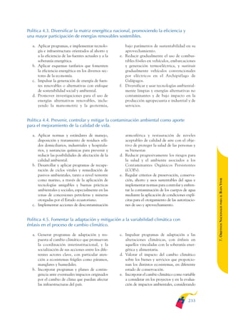 ARMADO_PLAN_BUEN_VIVIR   12/24/09    2:02 AM   Page 233




              Política 4.3. Diversificar la matriz energética nacional, promoviendo la eficiencia y
              una mayor participación de energías renovables sostenibles.

                 a. Aplicar programas, e implementar tecnolo-           bajo parámetros de sustentabilidad en su
                    gía e infraestructura orientados al ahorro y        aprovechamiento.
                    a la eficiencia de las fuentes actuales y a la   e. Reducir gradualmente el uso de combus-
                    soberanía energética.                               tibles fósiles en vehículos, embarcaciones
                 b. Aplicar esquemas tarifarios que fomenten            y generación termoeléctrica, y sustituir
                    la eficiencia energética en los diversos sec-       gradualmente vehículos convencionales
                    tores de la economía.                               por eléctricos en el Archipiélago de
                 c. Impulsar la generación de energía de fuen-          Galápagos.
                    tes renovables o alternativas con enfoque        f. Diversificar y usar tecnologías ambiental-
                    de sostenibilidad social y ambiental.               mente limpias y energías alternativas no
                 d. Promover investigaciones para el uso de             contaminantes y de bajo impacto en la
                    energías alternativas renovables, inclu-            producción agropecuaria e industrial y de
                    yendo la mareomotriz y la geotermia,                servicios.


              Política 4.4. Prevenir, controlar y mitigar la contaminación ambiental como aporte
              para el mejoramiento de la calidad de vida.

                 a. Aplicar normas y estándares de manejo,              atmosférica y restauración de niveles
                    disposición y tratamiento de residuos sóli-         aceptables de calidad de aire con el obje-
                    dos domiciliarios, industriales y hospitala-        tivo de proteger la salud de las personas y
                    rios, y sustancias químicas para prevenir y         su bienestar.
                    reducir las posibilidades de afectación de la    d. Reducir progresivamente los riesgos para
                    calidad ambiental.                                  la salud y el ambiente asociados a los
                 b. Desarrollar y aplicar programas de recupe-          Contaminantes Orgánicos Persistentes
                    ración de ciclos vitales y remediación de           (COPs).
                    pasivos ambientales, tanto a nivel terrestre     e. Regular criterios de preservación, conserva-




                                                                                                                         BUEN VIVIR
                    como marino, a través de la aplicación de           ción, ahorro y usos sustentables del agua e
                    tecnologías amigables y buenas prácticas            implementar normas para controlar y enfren-
                    ambientales y sociales, especialmente en las        tar la contaminación de los cuerpos de agua
                    zonas de concesiones petroleras y mineras           mediante la aplicación de condiciones explí-




                                                                                                                             PARA EL
                    otorgadas por el Estado ecuatoriano.                citas para el otorgamiento de las autorizacio-
                 c. Implementar acciones de descontaminación            nes de uso y aprovechamiento.


              Política 4.5. Fomentar la adaptación y mitigación a la variabilidad climática con                          7. OBJETIVOS NACIONALES
              énfasis en el proceso de cambio climático.

                 a. Generar programas de adaptación y res-           c. Impulsar programas de adaptación a las
                    puesta al cambio climático que promuevan            alteraciones climáticas, con énfasis en
                    la coordinación interinstitucional, y la            aquellos vinculadas con la soberanía ener-
                    socialización de sus acciones entre los dife-       gética y alimentaria.
                    rentes actores clave, con particular aten-       d. Valorar el impacto del cambio climático
                    ción a ecosistemas frágiles como páramos,           sobre los bienes y servicios que proporcio-
                    manglares y humedales.                              nan los distintos ecosistemas, en diferente
                 b. Incorporar programas y planes de contin-            estado de conservación.
                    gencia ante eventuales impactos originados       e. Incorporar el cambio climático como variable
                    por el cambio de clima que puedan afectar           a considerar en los proyectos y en la evalua-
                    las infraestructuras del país.                      ción de impactos ambientales, considerando



                                                                                                                 233
 