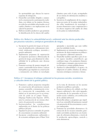 ARMADO_PLAN_BUEN_VIVIR   12/24/09   2:02 AM   Page 234




                       las oportunidades que ofrecen los nuevos           climático para todo el país, acompañados
                       esquemas de mitigación.                            de un sistema de información estadístico y
                    f. Desarrollar actividades dirigidas a aumen-         cartográfico.
                       tar la concienciación y participación ciuda-    h. Incentivar el cumplimiento de los compro-
                       dana, con énfasis en las mujeres diversas,         misos por parte de los países industrializa-
                       en todas las actividades relacionadas con el       dos sobre transferencia de tecnología y
                       cambio climático y sus implicaciones en la         recursos financieros como compensación a
                       vida de las personas.                              los efectos negativos del cambio de clima
                    g. Elaborar modelos predictivos que permitan          en los países no industrializados.
                       la identificación de los efectos del cambio


                 Política 4.6. Reducir la vulnerabilidad social y ambiental ante los efectos producidos
                 por procesos naturales y antrópicos generadores de riesgos.

                    a. Incorporar la gestión de riesgos en los pro-       apropiadas y ancestrales que sean viables
                       cesos de planificación, ordenamiento terri-        para las realidades locales.
                       torial, zonificación ecológica, inversión y     d. Implementar un sistema de investigación y
                       gestión ambiental.                                 monitoreo de alerta temprana en poblacio-
                    b. Implementar programas de organización              nes expuestas a diferentes amenazas.
                       de respuestas oportunas y diferenciadas de      e. Desarrollar modelos específicos para el sec-
                       gestión de riesgos, para disminuir la vulne-       tor seguros (modelos catastróficos), que
                       rabilidad de la población ante diversas            combinen riesgo y los parámetros financie-
                       amenazas.                                          ros del seguro y reaseguro, para recrear even-
                    c. Fomentar acciones de manejo integral, efi-         tos históricos y estimar pérdidas futuras.
                       ciente y sustentable de las tierras y cuencas   f. Analizar la vulnerabilidad y el aporte a la
                       hidrográficas que impulsen su conservación         adaptación al cambio climático de infraes-
                       y restauración con énfasis en tecnologías          tructuras estratégicas existentes y futuras.


                 Política 4.7. Incorporar el enfoque ambiental en los procesos sociales, económicos
                 y culturales dentro de la gestión pública.

                    a. Fomentar y aplicar propuestas integrales           en la toma de decisiones en los sectores
                       de conservación del patrimonio natural,            productivos públicos y privados.
                       manejo sostenible, contaminación evita-         e. Promover productos de calidad, con bajo
                       da y protección de comunidades, con                impacto ambiental y alto valor agregado,
                       énfasis en la iniciativa por la no-extrac-         en particular de los generados en la eco-
                       ción de crudo en el campo Yasuní -                 nomía social y solidaria, con certificación
                       Ishpingo-Tambococha-Tiputini (ITT),                de la calidad ambiental.
                       para la construcción de un sistema alter-       f. Desarrollar planes y programas que impul-
                       nativo de generación económica.                    sen el uso sostenible del patrimonio natural
                    b. Institucionalizar las consideraciones              y la generación de bioconocimiento y servi-
                       ambientales en el diseño de las políticas          cios ambientales.
                       públicas del país.                              g. Fomentar las actividades alternativas a la
                    c. Impulsar los procesos sostenidos de gestión        extracción de los recursos naturales, gene-
                       de conocimiento en materia ambiental.              rando actividades productivas con el prin-
                    d. Incorporar consideraciones ambientales y           cipio de soberanía alimentaria, a través de
                       de economía endógena para el Buen Vivir            la producción agroecológica, acuícola y
                                                                          otras alternativas.




                 234
 