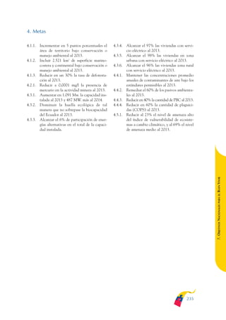 ARMADO_PLAN_BUEN_VIVIR   12/24/09   2:02 AM   Page 235




              4. Metas

              4.1.1. Incrementar en 5 puntos porcentuales el       4.3.4. Alcanzar el 97% las viviendas con servi-
                     área de territorio bajo conservación o               cio eléctrico al 2013.
                     manejo ambiental al 2013.                     4.3.5. Alcanzar el 98% las viviendas en zona
              4.1.2. Incluir 2.521 km2 de superficie marino-              urbana con servicio eléctrico al 2013.
                     costera y continental bajo conservación o     4.3.6. Alcanzar el 96% las viviendas zona rural
                     manejo ambiental al 2013.                            con servicio eléctrico al 2013.
              4.1.3. Reducir en un 30% la tasa de deforesta-       4.4.1. Mantener las concentraciones promedio
                     ción al 2013.                                        anuales de contaminantes de aire bajo los
              4.2.1. Reducir a 0,0001 mg/l la presencia de                estándares permisibles al 2013.
                     mercurio en la actividad minera al 2013.      4.4.2. Remediar el 60% de los pasivos ambienta-
              4.3.1. Aumentar en 1.091 Mw. la capacidad ins-              les al 2013.
                     talada al 2013 y 487 MW. más al 2014.         4.4.3. Reducir en 40% la cantidad de PBC al 2013.
              4.3.2. Disminuir la huella ecológica de tal          4.4.4. Reducir en 60% la cantidad de plaguici-
                     manera que no sobrepase la biocapacidad              das (COPS) al 2013.
                     del Ecuador al 2013.                          4.5.1. Reducir al 23% el nivel de amenaza alto
              4.3.3. Alcanzar el 6% de participación de ener-             del índice de vulnerabilidad de ecosiste-
                     gías alternativas en el total de la capaci-          mas a cambio climático, y al 69% el nivel
                     dad instalada.                                       de amenaza medio al 2013.




                                                                                                                       BUEN VIVIR
                                                                                                                           PARA EL
                                                                                                                       7. OBJETIVOS NACIONALES




                                                                                                               235
 
