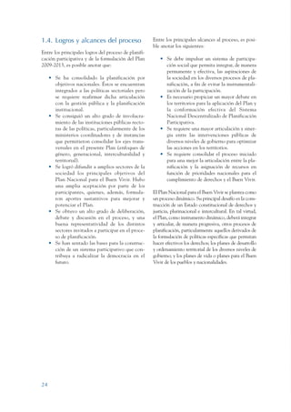 ARMADO_PLAN_BUEN_VIVIR    12/24/09   2:00 AM   Page 24




                 1.4. Logros y alcances del proceso                     Entre los principales alcances al proceso, es posi-
                                                                        ble anotar los siguientes:
                 Entre los principales logros del proceso de planifi-
                 cación participativa y de la formulación del Plan         • Se debe impulsar un sistema de participa-
                 2009-2013, es posible anotar que:                           ción social que permita integrar, de manera
                                                                             permanente y efectiva, las aspiraciones de
                      • Se ha consolidado la planificación por               la sociedad en los diversos procesos de pla-
                        objetivos nacionales. Éstos se encuentran            nificación, a fin de evitar la instrumentali-
                        integrados a las políticas sectoriales pero          zación de la participación.
                        se requiere reafirmar dicha articulación           • Es necesario propiciar un mayor debate en
                        con la gestión pública y la planificación            los territorios para la aplicación del Plan y
                        institucional.                                       la conformación efectiva del Sistema
                      • Se consiguió un alto grado de involucra-             Nacional Descentralizado de Planificación
                        miento de las instituciones públicas recto-          Participativa.
                        ras de las políticas, particularmente de los       • Se requiere una mayor articulación y siner-
                        ministerios coordinadores y de instancias            gia entre las intervenciones públicas de
                        que permitieron consolidar los ejes trans-           diversos niveles de gobierno para optimizar
                        versales en el presente Plan (enfoques de            las acciones en los territorios.
                        género, generacional, interculturalidad y          • Se requiere consolidar el proceso iniciado
                        territorial).                                        para una mejor la articulación entre la pla-
                      • Se logró difundir a amplios sectores de la           nificación y la asignación de recursos en
                        sociedad los principales objetivos del               función de prioridades nacionales para el
                        Plan Nacional para el Buen Vivir. Hubo               cumplimiento de derechos y el Buen Vivir.
                        una amplia aceptación por parte de los
                        participantes, quienes, además, formula-        El Plan Nacional para el Buen Vivir se plantea como
                        ron aportes sustantivos para mejorar y          un proceso dinámico. Su principal desafío es la cons-
                        potenciar el Plan.                              trucción de un Estado constitucional de derechos y
                      • Se obtuvo un alto grado de deliberación,        justicia, plurinacional e intercultural. En tal virtud,
                        debate y discusión en el proceso, y una         el Plan, como instrumento dinámico, deberá integrar
                        buena representatividad de los distintos        y articular, de manera progresiva, otros procesos de
                        sectores invitados a participar en el proce-    planificación, particularmente aquellos derivados de
                        so de planificación.                            la formulación de políticas específicas que permitan
                      • Se han sentado las bases para la construc-      hacer efectivos los derechos; los planes de desarrollo
                        ción de un sistema participativo que con-       y ordenamiento territorial de los diversos niveles de
                        tribuya a radicalizar la democracia en el       gobierno; y los planes de vida o planes para el Buen
                        futuro.                                         Vivir de los pueblos y nacionalidades.




                 24
 