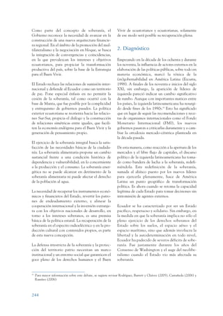 ARMADO_PLAN_BUEN_VIVIR      12/24/09     2:02 AM    Page 244




                 Como parte del concepto de soberanía, el                       Vivir de ecuatorianos y ecuatorianas, solamente
                 Gobierno reconoce la necesidad de avanzar en la                de ese modo será posible su recuperación plena.
                 construcción de una nueva arquitectura financie-
                 ra regional. En el ámbito de la promoción del mul-
                 tilateralismo y la negociación en bloque, se busca             2. Diagnóstico
                 la integración de convergencias y coincidencias,
                 en la que prevalezcan los intereses y objetivos                Empezando en la década de los ochenta y durante
                 ecuatorianos, para propiciar la transformación                 los noventa, la influencia de actores externos en la
                 productiva del país, sobre la base de la Estrategia            elaboración de las políticas públicas, sobre todo en
                 para el Buen Vivir.                                            materia económica, marcó la tónica de la
                                                                                (in)gobernabilidad en América Latina (Ezcurra,
                 El Estado rechaza las relaciones de sumisión inter-            1998). A finales de los noventa e inicios del siglo
                 nacional y defiende al Ecuador como un territorio              XXI, sin embargo, la aparición de líderes de
                 de paz. Pone especial énfasis en no permitir la                izquierda pareció indicar un cambio significativo
                 cesión de la soberanía, tal como ocurrió con la                de rumbo. Aunque con importantes matices entre
                 base de Manta, que fue posible por la complicidad              los países, la izquierda latinoamericana ha resurgi-
                 y entreguismo de gobiernos pasados. La política                do desde fines de los 1990s.79 Esto ha significado
                 exterior ecuatoriana se reorienta hacia las relacio-           que en lugar de seguir las recomendaciones y rece-
                 nes Sur-Sur, propicia el diálogo y la construcción             tas de organismos internacionales como el Fondo
                 de relaciones simétricas entre iguales, que facili-            Monetario Internacional (FMI), los nuevos
                 ten la economía endógena para el Buen Vivir y la               gobiernos pasaron a criticarlas duramente y a cam-
                 generación de pensamiento propio.                              biar la ortodoxia mercado-céntrica planteada en
                                                                                la década pasada.
                 El ejercicio de la soberanía integral busca la satis-
                 facción de las necesidades básicas de la ciudada-              De esta manera, como reacción a la apertura de los
                 nía. La soberanía alimentaria propone un cambio                mercados y el libre flujo de capitales, el discurso
                 sustancial frente a una condición histórica de                 político de la izquierda latinoamericana ha toma-
                 dependencia y vulnerabilidad, en lo concerniente               do como bandera de lucha a la soberanía, redefi-
                 a la producción y el consumo. La soberanía ener-               niéndola. Este redefinición de la soberanía,
                 gética no se puede alcanzar en detrimento de la                sumada al ahínco puesto por los nuevos líderes
                 soberanía alimentaria ni puede afectar el derecho              para ejercerla plenamente, hace de América
                 de la población al agua.                                       Latina un punto geográfico de transformación
                                                                                política. Es ahora cuando se retoma la capacidad
                 La necesidad de recuperar los instrumentos econó-              legítima de cada Estado para tomar decisiones sin
                 micos y financieros del Estado, revertir los patro-            intromisión de agentes externos.
                 nes de endeudamiento externo, y alinear la
                 cooperación internacional y la inversión extranje-             Ecuador se ha caracterizado por ser un Estado
                 ra con los objetivos nacionales de desarrollo, en              pacífico, respetuoso y solidario. Sin embargo, en
                 torno a los intereses soberanos, es una premisa                la medida en que la soberanía implica no sólo el
                 básica de la política estatal. La recuperación de la           pleno ejercicio de los derechos soberanos del
                 soberanía en el espectro radioeléctrico y en la pro-           Estado sobre los suelos, el espacio aéreo y el
                 ducción cultural con contenidos propios, es parte              espacio marítimo, sino que además involucra la
                 de esta nueva concepción.                                      libertad y la autodeterminación en todo nivel,
                                                                                Ecuador ha padecido de severos déficits de sobe-
                 La defensa irrestricta de la soberanía y la protec-            ranía. Fue justamente durante los años del
                 ción del territorio patrio necesitan un marco                  Consenso de Washington y el auge del neolibe-
                 institucional y un entorno social que garanticen el            ralismo cuando el Estado vio más afectada su
                 goce pleno de los derechos humanos y el Buen                   soberanía.


                 79
                      Para mayor información sobre este debate, se sugiere revisar Rodríguez, Barrett y Chávez (2005), Castañeda (2006) y
                      Ramírez (2006).



                 244
 