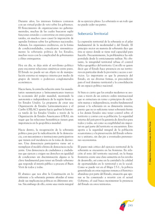 ARMADO_PLAN_BUEN_VIVIR   12/24/09    2:02 AM    Page 245




              Durante años, los intereses foráneos contaron          de su ejercicio pleno. La soberanía es un todo que
              con un virtual poder de veto sobre los gobiernos.      no puede ceder sus partes.
              El florecimiento de organizaciones no guberna-
              mentales, muchas de las cuales buscaron suplir
              funciones estatales o convertirse en entes paraes-     Soberanía Territorial
              tatales, en muchos casos causó la imposición de
              agendas foráneas sobre los gobiernos nacionales.       La expresión territorial de la soberanía es el pilar
              Además, los organismos crediticios, en la forma        fundamental de la modernidad y del Estado. El
              de condicionalidades, conculcaron sistemática-         principio rector en materia de soberanía dice que
              mente la soberanía política de los Estados,            ésta se ejerce donde se tiene real capacidad para
              muchas veces con la complicidad de gobernantes         hacerlo. Frecuentemente, la problemática ha sido
              y élites entreguistas.                                 postulada desde lo estrictamente militar. No obs-
                                                                     tante, la integridad territorial rebasa el control
              Hoy en día, se deja atrás al servilismo político       bélico-geográfico del territorio. Con ello se quiere
              para encontrar relaciones simétricas entre pares.      decir que el Estado hace presencia en sus territo-
              El Estado no puede ser un objeto ni de manipu-         rios en particular desde la provisión y acceso a ser-
              lación externa ni tampoco interna por medio de         vicios. Lo importante es que la presencia del
              grupos de interés o poderosos conglomerados            Estado, en sus diversas formas, es precondición
              económicos.                                            para el real dominio territorial y la consolidación
                                                                     de un espacio político nacional.
              Hacia fuera, la estrecha relación entre los manda-
              tarios suramericanos y latinoamericanos trastoca       Si bien es cierto que los estados modernos se aso-
              la economía del poder mundial, mostrando la            cian a través de un estricto orden internacional
              autonomía e independencia de la región frente a        que se estructura en torno a principios de exclu-
              los Estados Unidos. La propuesta de crear una          sión mutua e independencia, resulta fundamental
              Organización de Estados Latinoamericanos y el          pensar a la soberanía en su dimensión interna,
              Caribe (OELAC) apunta hacia quebrar la históri-        puesto que no es suficiente tener soberanía frente
              ca tutela de los Estados Unidos a través de la         a los demás Estados sino tener control sobre el
              Organización de Estados Americanos (OEA), sin          territorio y contar con su población. La seguridad
              negar que las relaciones hemisféricas tienen gran      interna del país prevé la garantía de derechos para




                                                                                                                             BUEN VIVIR
              importancia en la geopolítica mundial.                 todos y todas, así como su exigibilidad sin impor-
                                                                     tar en qué parte del territorio se encuentren. Esto
              Hacia dentro, la recuperación de la soberanía          aporta a la seguridad integral de la población
              política pasa por la radicalización de la democra-     ecuatoriana y a la preservación del Estado sobera-




                                                                                                                                 PARA EL
              cia, con mecanismos e instituciones participativas     no y unitario, sin dar pie a eventuales pretensio-
              que tienen real incidencia en la toma de decisio-      nes secesionistas.


                                                                                                                             7. OBJETIVOS NACIONALES
              nes. Una democracia participativa viene así a
              reemplazar el modelo elitista de democracia exclu-     El punto más crítico del ejercicio territorial de la
              yente. Una democracia de ciudadanos y ciudada-         soberanía se encuentra en las fronteras. En rela-
              nas que ejercen y exigen sus derechos en igualdad      ción al resto del territorio nacional, en la franja
              de condiciones sin discriminación alguna es la         fronteriza existe una clara asimetría en los niveles
              clave fundamental para tener un Estado soberano        de desarrollo, así como en la cantidad y la calidad
              que responde al interés público y procura el Buen      de oportunidades en lo territorial y en lo social.
              Vivir de todos y todas.                                Como se puede ver en el Mapa 7.5.1., la pobreza
                                                                     generalizada en estas regiones remarca el histórico
              El abanico que nos abre la Constitución en lo          abandono por parte del Estado, situación que ape-
              referente a la soberanía permite abordar el tema       nas se ha comenzado a revertir con el actual
              desde sus implicancias políticas en diferentes aris-   Gobierno, el cual busca incrementar la presencia
              tas. Sin embargo de ello, existe una visión integral   del Estado en estos territorios.




                                                                                                                     245
 