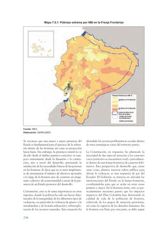 ARMADO_PLAN_BUEN_VIVIR   12/24/09     2:02 AM    Page 246




                                    Mapa 7.5.1: Pobreza extrema por NBI en la Franja Fronteriza




                 Fuente: INEC.
                 Elaboración: SENPLADES.


                 Se reconoce que una mayor y mejor presencia del           ahondado las severas problemáticas sociales dentro
                 Estado es fundamental para el ejercicio de la sobera-     de estas estratégicas zonas del territorio patrio.
                 nía dentro de las fronteras así como su proyección
                 hacia fuera. Sin embargo, la presencia estatal no se      La Constitución, en respuesta, ha planteado la
                 da sólo desde el ámbito punitivo-coercitivo ni tam-       necesidad de dar especial atención a los cantones
                 poco enteramente desde la disuasión o la conten-          cuyos territorios se encuentren total o parcialmen-
                 ción, sino a través del desarrollo, priorizando la        te dentro de una franja fronteriza de cuarenta kiló-
                 satisfacción de las necesidades básicas de las personas   metros. Esta perspectiva de desarrollo que, entre
                 en las fronteras. Es decir que no se trata simplemen-     otras cosas, plantea inyectar esfera pública para
                 te de incrementar el número de efectivos apostados        aliviar la violencia, es una respuesta de paz del
                 a lo largo de la frontera sino de construir un imagi-     Ecuador. El Gobierno se interesa en articular las
                 nario colectivo de ecuatorianidad a través de la pre-     intervenciones del Estado en la franja fronteriza,
                 sencia de un Estado promotor del desarrollo.              coordinándolas para que se actúe en estas zonas
                                                                           primero y mejor. En la frontera norte, esto es par-
                 Ciertamente, esto es de suma importancia en estas         ticularmente necesario puesto que los impactos
                 regiones, donde la pobreza ha sido un factor dina-        negativos del Plan Colombia han deteriorado la
                 mizador de la inseguridad, de los diferentes tipos de     calidad de vida de la población de frontera,
                 violencias, en particular la violencia de género y la     sobretodo de los grupos de atención prioritaria,
                 intrafamiliar, y de la mala utilización y sobreexplo-     así como la vigencia de los derechos humanos. En
                 tación de los recursos naturales. Esta situación ha       la frontera con Perú, por otra parte, se debe seguir

                 246
 