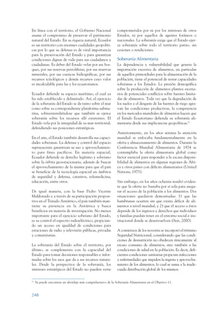 ARMADO_PLAN_BUEN_VIVIR      12/24/09    2:02 AM    Page 248




                 En línea con el territorio, el Gobierno Nacional              comprometidos por ni por los intereses de otros
                 asume el compromiso de preservar el patrimonio                Estados, ni por aquellos de agentes foráneos o
                 natural del Estado. En su riqueza natural, Ecuador            nacionales. La soberanía exige que el Estado ejer-
                 es un territorio con enormes cualidades geopolíti-            za soberanía sobre todo el territorio patrio, sin
                 cas por lo que su defensa es de vital importancia             cesiones o rendiciones.
                 para la preservación del Estado y para garantizar
                 condiciones dignas de vida para sus ciudadanos y              Soberanía Alimentaria
                 ciudadanas. Es deber del Estado velar por sus bos-            La dependencia y vulnerabilidad que genera la
                 ques, por sus reservas petrolíferas, por sus reservas         importación excesiva de alimentos, en particular
                 minerales, por sus cuencas hidrográficas, por sus             de aquellos primordiales para la alimentación de la
                 recursos ictiológicos y demás recursos cuyo valor             población, tiene el potencial de restar capacidades
                 es incalculable para las y los ecuatorianos.                  soberanas a los Estados. La presión demográfica
                                                                               sobre la producción de alimentos plantea escena-
                 Ecuador defiende su espacio marítimo, el cual ya              rios de potenciales conflictos sobre fuentes limita-
                 ha sido establecido y delimitado. Así, el ejercicio           das de alimentos. Toda vez que la degradación de
                 de la soberanía del Estado se da tanto sobre el mar           los suelos y el desgaste de las fuentes de riego agra-
                 como sobre su correspondiente plataforma subma-               van las condiciones productivas, la competencia
                 rina, sobreentendiéndose que también se ejerce                en los mercados mundiales de alimentos hacen que
                 soberanía sobre los recursos allí existentes. El              el Estado Ecuatoriano defienda su soberanía ali-
                 Estado vela por la integridad de su mar territorial,          mentaria desde sus implicancias geopolíticas.81
                 defendiendo sus posiciones estratégicas.
                                                                               Anteriormente, en los años setenta la atención
                 En el aire, el Estado también desarrolla sus capaci-          mundial se enfocaba fundamentalmente en la
                 dades soberanas. La defensa y control del espacio             oferta y almacenamiento de alimentos. Durante la
                 suprayacente garantizan su uso y aprovechamien-               Conferencia Mundial Alimentaria de 1974 se
                 to para fines pacíficos. En materia espacial,                 contemplaba la oferta alimentaria global como
                 Ecuador defiende su derecho legítimo y soberano               factor esencial para responder a la escasa disponi-
                 sobre la órbita geoestacionaria, además de buscar             bilidad de alimentos en algunas regiones de Áfri-
                 el aprovechamiento de la misma para que el país               ca y otros países con déficits alimentarios (United
                 se beneficie de la tecnología espacial en ámbitos             Nations, 1975).
                 de seguridad y defensa, catastros, telemedicina,
                 educación, entre otros.                                       Sin embargo, en los años ochenta resultó eviden-
                                                                               te que la oferta no bastaba por sí sola para asegu-
                 De igual manera, con la base Pedro Vicente                    rar el acceso de la población a los alimentos. Dos
                 Maldonado y a través de su participación proposi-             situaciones quedaron demostradas: 1) que las
                 tiva en el Tratado Antártico, el país también man-            hambrunas ocurren sin que exista déficit de ali-
                 tiene su presencia en la Antártica y busca                    mentos a nivel mundial, y 2) que el acceso a éstos
                 beneficios en materia de investigación. No menos              depende de los ingresos y derechos que individuos
                 importante para el ejercicio soberano del Estado,             y familias puedan tener en el entorno social e ins-
                 es su control el espectro radioeléctrico, propician-          titucional donde se desenvuelven (Sen, 2000).
                 do un acceso en igualdad de condiciones para
                 estaciones de radio y televisión públicas, privadas           A comienzos de los noventa se incorporó el término
                 y comunitarias.                                               Seguridad Nutricional, considerando que las condi-
                                                                               ciones de desnutrición no obedecen únicamente al
                 La soberanía del Estado sobre el territorio, por              escaso consumo de alimentos, sino también a las
                 último, se complementa con la capacidad del                   condiciones de salud en la población. Es decir, defi-
                 Estado para tomar decisiones responsables e infor-            cientes condiciones sanitarias propician infecciones
                 madas sobre los usos que da a sus recursos natura-            y enfermedades que impiden la ingesta y aprovecha-
                 les. Desde la perspectiva de la soberanía, los                miento de los alimentos, lo cual se suma a la inade-
                 intereses estratégicos del Estado no pueden verse             cuada distribución global de los mismos.

                 81
                      Se puede encontrar un abordaje más comprehensivo de la Soberanía Alimentaria en el Objetivo 11.


                 248
 