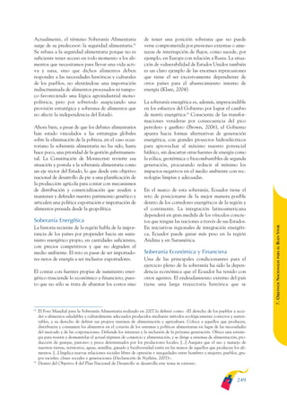 ARMADO_PLAN_BUEN_VIVIR       12/24/09      2:02 AM      Page 249




              Actualmente, el término Soberanía Alimentaria                      de tener una posición soberana que no puede
              surge de su predecesor: la seguridad alimentaria.82                verse comprometida por presiones externas o ame-
              Se rebasa a la seguridad alimentaria porque no es                  nazas de interrupción de flujos, como sucede, por
              suficiente tener acceso en todo momento a los ali-                 ejemplo, en Europa con relación a Rusia. La situa-
              mentos que necesitamos para llevar una vida acti-                  ción de vulnerabilidad de Estados Unidos también
              va y sana, sino que dichos alimentos deben                         es un claro ejemplo de las enormes repercusiones
              responder a las necesidades históricas y culturales                que tiene el ser excesivamente dependiente de
              de los pueblos, no alentándose una importación                     otros países para el abastecimiento interno de
              indiscriminada de alimentos procesados ni tampo-                   energía (Klare, 2004).
              co favoreciendo una lógica agroindustrial mono-
              polística, pero por sobretodo auspiciando una                      La soberanía energética es, además, imprescindible
              provisión estratégica y soberana de alimentos que                  en los esfuerzos del Gobierno por lograr el cambio
              no afecte la independencia del Estado.                             de matriz energética.83 Consciente de las transfor-
                                                                                 maciones venideras por consecuencia del pico
              Ahora bien, a pesar de que los debates alimentarios                petrolero y gasífero (Brown, 2006), el Gobierno
              han estado vinculados a las estrategias globales                   apunta hacia formas alternativas de generación
              sobre la eliminación de la pobreza, en el caso ecua-               energética, con grandes proyectos hidroeléctricos
              toriano la soberanía alimentaria no ha sido, hasta                 para aprovechar al máximo nuestro potencial
              hace poco, una prioridad de la gestión gubernamen-                 hídrico, sin descartar otras fuentes de energía como
              tal. La Constitución de Montecristi revierte esa                   la eólica, geotérmica o biocombustibles de segunda
              situación y postula a la soberanía alimentaria como                generación, procurando reducir al mínimo los
              un eje rector del Estado, lo que desde este objetivo               impactos negativos en el medio ambiente con tec-
              nacional de desarrollo da pie a una planificación de               nologías limpias y adecuadas.
              la producción agrícola para contar con mecanismos
              de distribución y comercialización que ayuden a                    En el marco de esta soberanía, Ecuador tiene el
              mantener y defender nuestro patrimonio genético y                  reto de posicionarse de la mejor manera posible
              articulen una política exportación e importación de                dentro de los corredores energéticos de la región y
              alimentos pensada desde la geopolítica.                            el continente. La integración latinoamericana
                                                                                 dependerá en gran medida de los vínculos concre-
              Soberanía Energética                                               tos que tengan las naciones a través de sus Estados.




                                                                                                                                                 BUEN VIVIR
              La historia reciente de la región habla de la impor-               En iniciativas regionales de integración energéti-
              tancia de los países por propender hacia un sumi-                  ca, Ecuador puede ganar más peso en la región
              nistro energético propio, en cantidades suficientes,               Andina y en Suramérica.
              con precios competitivos y que no degraden el




                                                                                                                                                     PARA EL
              medio ambiente. El reto es pasar de ser importado-                 Soberanía Económica y Financiera
              res netos de energía a ser inclusive exportadores.                 Una de las principales condicionantes para el


                                                                                                                                                 7. OBJETIVOS NACIONALES
                                                                                 ejercicio pleno de la soberanía ha sido la depen-
              El contar con fuentes propias de suministro ener-                  dencia económica que el Ecuador ha tenido con
              gético trasciende lo económico y financiero, pues-                 otros agentes. El endeudamiento externo del país
              to que no sólo se trata de abaratar los costos sino                tiene una larga trayectoria histórica que se



              82
                   El Foro Mundial para la Soberanía Alimentaria realizado en 2007 la definió como: «El derecho de los pueblos a acce-
                   der a alimentos saludables y culturalmente adecuados producidos mediante métodos ecológicamente correctos y susten-
                   tables, y su derecho de definir sus propios sistemas de alimentación y agricultura. Coloca a aquellos que producen,
                   distribuyen y consumen los alimentos en el corazón de los sistemas y políticas alimentarias en lugar de las necesidades
                   del mercado y de las corporaciones. Defiende los intereses y la inclusión de la próxima generación. Ofrece una estrate-
                   gia para resistir y desmantelar el actual régimen de comercio y alimentación, y se dirige a sistemas de alimentación, pro-
                   ducción de granjas, pastoreo y pesca determinados por los productores locales. [...] Asegura que el uso y manejo de
                   nuestras tierras, territorios, aguas, semillas, ganado y biodiversidad estén en las manos de aquellos que producen los ali-
                   mentos. [...] Implica nuevas relaciones sociales libres de opresión e inequidades entre hombres y mujeres, pueblos, gru-
                   pos raciales, clases sociales y generaciones (Declaración de Nyéléni, 2007)».
              83
                   Dentro del Objetivo 4 del Plan Nacional de Desarrollo se desarrolla este tema in extenso.


                                                                                                                                        249
 