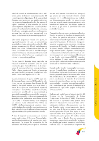ARMADO_PLAN_BUEN_VIVIR    12/24/09    2:02 AM    Page 255




              activo en su modo de interrelacionarse con los dife-     Sur-Sur. Un sistema latinoamericano integrado
              rentes actores de la nueva economía mundial del          que apuesta por una eventual soberanía común
              poder. Superando el paradigma de la unipolaridad,        comienza por el establecimiento de una ciudada-
              el mundo se encuentra ante una realidad multipolar.      nía latinoamericana acorde. Los esfuerzos por
              Las fuentes tradicionales del poder -las armas y el      crear una moneda común o un espacio arancelario
              capital-, asimismo, se ven rebasadas por nuevas          suramericano responden a una antigua aspiración
              fuentes legítimas del poder como lo cultural, lo bio-    de unidad, y que ahora se presentan como una
              genético, lo ambiental y lo simbólico. En ese marco,     posibilidad concreta.
              Ecuador, por sus propios derechos, se reafirma como
              un actor clave del concierto internacional y se          Para mejorar las relaciones con los demás Estados,
              inserta en las dinámicas de una nueva geopolítica.       Ecuador se empeña en fortalecer su sistema jurídi-
                                                                       co, dando las garantías necesarias a todos los
              Esta nueva geopolítica vincula a lo global, lo           inversores y estipulando reglas claras. Así, se favo-
              regional, lo nacional y lo local a la satisfacción de    rece el establecimiento de relaciones transparen-
              necesidades sociales, ambientales y culturales. Ello     tes entre las empresas inversionistas extranjeras,
              requiere una proyección del país hacia fuera con         las empresas del Ecuador y el Estado ecuatoriano.
              definiciones claras y objetivos concretos. En tal        Se procura resolver cualquier eventual controver-
              virtud, el Gobierno Nacional ha iniciado una pro-        sia por medios legales y legítimos, dando impulso
              funda revisión de sus relaciones con la comunidad        a los mecanismos alternativos de solución de con-
              internacional sobre la base de los principios de         troversias, pero sin restar soberanía al Estado por
              esta nueva economía geopolítica.                         lo que Ecuador no reconoce al CIADI como ins-
                                                                       tancia legítima. El pleno respeto a la seguridad
              En ese contexto, Ecuador busca consolidar los            jurídica ayuda también a que los intereses privados
              vínculos económicos existentes con sus socios            no afecten las relaciones entre los Estados.
              comerciales, pero haciendo énfasis en la impor-
              tancia de mantener relaciones justas y simétricas.       Sumado a ello, Ecuador busca ampliar sus relacio-
              Dicho esfuerzo requiere de Ecuador el mantener           nes con el mundo. Entre los planes, se encuentra
              una posición altiva, sobretodo en relaciones bila-       el diversificar las fuentes de inversión extranjera
              terales claves como aquella con EE.UU.                   directa, prestando particular atención a los países
                                                                       del Asia-Pacífico y de Oriente Medio. Con estos




                                                                                                                               BUEN VIVIR
              Independientemente de que los EE.UU. sigan sien-         países, en el marco de fórmulas de cooperación
              do el principal socio comercial del Ecuador, las rela-   horizontal, también se busca ampliar las comple-
              ciones con ese país siempre han ido más allá del         mentariedades y propiciar intercambios académi-
              comercio. La agenda incluye, pero no se limita a,        cos y tecnológicos que ayuden al desarrollo y la




                                                                                                                                   PARA EL
              temas de cooperación internacional, seguridad            generación de capacidades propias en la pobla-
              hemisférica y narcotráfico. Desafortunadamente,          ción ecuatoriana.


                                                                                                                               7. OBJETIVOS NACIONALES
              las relaciones con EE.UU. se han securitizado y
              narcotizado sustancialmente, atando los temas pro-       En la agenda también entra la participación del
              ductivos y comerciales a ello, como por ejemplo ha       Ecuador en la Organización de Países
              ocurrido con las preferencias arancelarias andinas       Exportadores de Petróleo (OPEP). El reingreso
              (ATPDEA). El momento llama a sacar ventaja de            del Ecuador al organismo debe aportar hacia
              los cambios en la administración política de             relaciones más cercanas con economías estruc-
              EE.UU. y de buscar espacios de comercio e inter-         turalmente similares a la ecuatoriana y de las
              cambio independientes de los temas anti-drogas, es       que Ecuador puede extraer importantes leccio-
              decir, tratando de que la política de drogas no tenga    nes para usar de la mejor manera posible los
              injerencia sobre otras políticas extrínsecas a ella.     recursos petroleros. El país debe seguir su parti-
                                                                       cipación dentro de la organización, buscando la
              A más de mejorar las relaciones con nuestros             estabilización de los precios del crudo a niveles
              socios tradicionales, el Gobierno Nacional plan-         favorables para el Estado. Esto es sumamente
              tea el redireccionamiento de sus relaciones inter-       importante, pues se deben aprehender las leccio-
              nacionales. Se critica la hegemonía de las               nes dejadas por la crisis financiera mundial ini-
              relaciones Sur-Norte para dar paso a relaciones          ciada en 2007 y la baja súbita de los precios del



                                                                                                                       255
 
