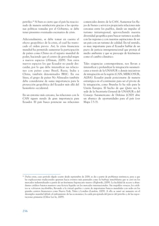 ARMADO_PLAN_BUEN_VIVIR      12/24/09      2:02 AM     Page 256




                 petróleo.84 Si bien es cierto que el país ha reaccio-             comerciales dentro de la CAN. Aumentar los flu-
                 nado de manera satisfactoria gracias a las oportu-                jos de bienes y servicios propiciaría relaciones más
                 nas políticas tomadas por el Gobierno, se debe                    cercanas entre los pueblos, dando un impulso al
                 tener presentes eventuales escenarios de crisis.                  turismo intrarregional, aprovechando nuestra
                                                                                   diversidad geográfica para buscar turismos acordes
                 Adicionalmente, se debe tomar en cuenta el                        con las regiones y con nuestras aspiraciones de ser
                 efecto geopolítico de la crisis, el cual ha trasto-               un país con un turismo de calidad. En tal sentido,
                 cado el orden previo. Así, la crisis financiera                   es muy importante para el Ecuador hablar de un
                 mundial ha permitido aumentar la participación                    pacto de justicia intergeneracional que proteja al
                 de países como China en el reparto mundial de                     medio ambiente y que se preocupe de fenómenos
                 poder, haciendo que el centro de gravedad migre                   como el cambio climático.
                 a nuevos espacios (Altman, 2009). Son estos
                 nuevos espacios los que Ecuador no puede des-                     Tales exigencias contemporáneas, nos llevan a
                 cuidar, por lo que debe intensificar sus relacio-                 intensificar y profundizar la integración surameri-
                 nes con países como Brasil, Rusia, India y                        cana a través de la UNASUR y demás iniciativas
                 China, también denominados BRIC. En esa                           de integración en la región (CAN, MERCOSUR,
                 línea, el grupo de países No Alineados también                    ALBA). Ecuador puede posicionarse de manera
                 debe considerarse de suma importancia para la                     estratégica en el continente para ser el pivote de
                 proyección geopolítica del Ecuador más allá del                   la integración, como Bruselas lo ha sido para la
                 hemisferio occidental.                                            Unión Europea. El hecho de que Quito sea la
                                                                                   sede de la Secretaría General de UNASUR y del
                 En un entorno más cercano, las relaciones con la                  Consejo Suramericano de Defensa (CSD) abre
                 CAN siguen siendo de gran importancia para                        un abanico de oportunidades para el país (ver
                 Ecuador. El país busca potenciar sus relaciones                   Mapa 7.5.3).




                 84
                      Dicha crisis, cuyo período álgido ocurre desde septiembre de 2008, se dio a partir de problemas sistémicos, pese a que
                      las explicaciones tradicionales apuntan hacia eventos más puntuales como la burbuja inmobiliaria que se creó en los
                      mercados industrializados a partir de un fenómeno hipotecario masivo (Figlewski, 2009). La facilidad de acceso a abun-
                      dantes créditos baratos mantuvo una ficticia liquidez en los mercados internacionales. Sin respaldos veraces, los crédi-
                      tos se volvieron incobrables, llevando a la virtual quiebra o cierre de importantes bancos mundiales con sedes en los
                      grandes centros financieros como Nueva York, Tokio y Londres (Landon, 2009). A ello se sumó un aumento en el
                      desempleo mundial debido al enfriamiento de las economías y la caída precipitada del precio del petróleo y de las expor-
                      taciones primarias (Chloe Lai In, 2009).




                 256
 