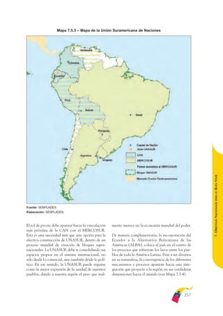 ARMADO_PLAN_BUEN_VIVIR   12/24/09    2:02 AM    Page 257




                                  Mapa 7.5.3 – Mapa de la Unión Suramericana de Naciones




                                                                                                                           BUEN VIVIR
                                                                                                                               PARA EL
                                                                                                                           7. OBJETIVOS NACIONALES
              Fuente: SENPLADES
              Elaboración: SENPLADES.



              El rol de pivote debe apuntar hacia la vinculación     mente merece en la economía mundial del poder.
              más próxima de la CAN con el MERCOSUR.
              Esta es una necesidad más que una opción para la       De manera complementaria, la incorporación del
              efectiva construcción de UNASUR, dentro de un          Ecuador a la Alternativa Bolivariana de las
              proceso mundial de creación de bloques supra-          Américas (ALBA), coloca al país en el centro de
              nacionales. La UNASUR debe ir consolidando sus         los procesos que refuerzan los lazos entre los pue-
              espacios propios en el sistema internacional, no       blos de toda la América Latina. Pese a ser diversos
              sólo desde lo comercial, sino también desde lo polí-   en su naturaleza, la convergencia de los diferentes
              tico. En ese sentido, la UNASUR puede erguirse         mecanismos y procesos apuntan hacia una inte-
              como la mejor expresión de la unidad de nuestros       gración que proyecte a la región en sus verdaderas
              pueblos, dando a nuestra región el peso que real-      dimensiones hacia el mundo (ver Mapa 7.5.4).




                                                                                                                   257
 