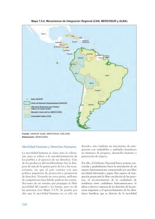 ARMADO_PLAN_BUEN_VIVIR   12/24/09   2:02 AM   Page 258




                         Mapa 7.5.4: Mecanismos de Integración Regional (CAN, MERCOSUR y ALBA)




                 Fuente: UNASUR, ALBA, MERCOSUR, CAN 2009.
                 Elaboración: SENPLADES.



                 Movilidad Humana y Derechos Humanos                 derecho, sino también un mecanismo de inte-
                                                                     gración con indudables y múltiples beneficios
                 La movilidad humana es clave para la sobera-        en términos de progreso, desarrollo humano y
                 nía, pues se refiere a la autodeterminación de      generación de riqueza.
                 los pueblos y al ejercicio de sus derechos. Uno
                 de los productos del neoliberalismo fue la diás-    Por ello, el Gobierno Nacional busca avanzar con-
                 pora de más de la quinta parte de los y las ecua-   certada y gradualmente hacia la articulación de un
                 torianas, sin que el país contara con una           espacio latinoamericano caracterizado por una libre
                 política migratoria de protección y promoción       movilidad informada y segura. Este espacio de inte-
                 de derechos. Viviendo en otros países, millones     gración propiciaría la libre circulación de las perso-
                 de compatriotas han debido padecer las contra-      nas, el reconocimiento de la ciudadanía de
                 dicciones de un sistema que propugna la libre       residencia entre ciudadanos latinoamericanos, la
                 movilidad del capital y los bienes, pero no de      plena y efectiva vigencia de los derechos de las per-
                 las personas (ver Mapa 7.5.5). Se pasaba por        sonas migrantes y el aprovechamiento de las diná-
                 alto que la movilidad humana no es sólo un          micas benéficas que se derivan de la movilidad



                 258
 