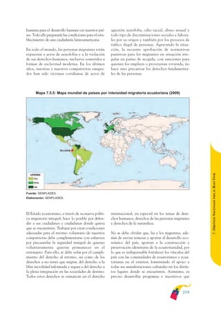 ARMADO_PLAN_BUEN_VIVIR    12/24/09    2:02 AM    Page 259




              humana para el desarrollo humano en nuestros paí-         agresión xenófoba, odio racial, abuso sexual y
              ses. Todo ello prepararía las condiciones para el esta-   todo tipo de discriminaciones sociales y labora-
              blecimiento de una ciudadanía latinoamericana.            les por su origen y también por los procesos de
                                                                        tráfico ilegal de personas. Agravando la situa-
              En todo el mundo, las personas migrantes están            ción, la reciente aprobación de normativas
              expuestas a actos de xenofobia y a la violación           punitivas para los migrantes en situación irre-
              de sus derechos humanos, inclusive sometidos a            gular en países de acogida, con sanciones para
              formas de esclavitud moderna. En los últimos              quienes los empleen o proveyeran vivienda, no
              años, nuestras y nuestros compatriotas emigra-            hace sino precarizar los derechos fundamenta-
              dos han sido víctimas cotidianas de actos de              les de las personas.



                    Mapa 7.5.5: Mapa mundial de países por intensidad migratoria ecuatoriana (2009)




                                                                                                                              BUEN VIVIR
                                                                                                                                  PARA EL
              Fuente: SENPLADES.
              Elaboración: SENPLADES.




              El Estado ecuatoriano, a través de su nueva políti-       internacional, en especial en los temas de dere-      7. OBJETIVOS NACIONALES
              ca migratoria integral, hace lo posible por defen-        chos humanos, derechos de las personas migrantes
              der a sus ciudadanos y ciudadanas donde quiera            y derechos de la naturaleza.
              que se encuentren. Trabajar por crear condiciones
              adecuadas para el retorno voluntario de nuestros          No se debe olvidar que, las y los migrantes, ade-
              compatriotas debe complementarse con esfuerzos            más de enviar remesas y aportar al desarrollo eco-
              por precautelar la seguridad integral de quienes          nómico del país, aportan a la construcción y
              voluntariamente quieran permanecer en el                  preservación identitaria de la ecuatorianidad, por
              extranjero. Para ello, se debe velar por el cumpli-       lo que es indispensable fortalecer los vínculos del
              miento del derecho al retorno, así como de los            país con las comunidades de ecuatorianos y ecua-
              derechos a no tener que migrar, del derecho a la          torianas en el exterior, fomentando el apoyo a
              libre movilidad informada y segura y del derecho a        todas sus manifestaciones culturales en los distin-
              la plena integración en las sociedades de destino.        tos lugares donde se encuentren. Asimismo, es
              Todos estos derechos se enmarcan en el derecho            preciso desarrollar programas e incentivos que



                                                                                                                      259
 