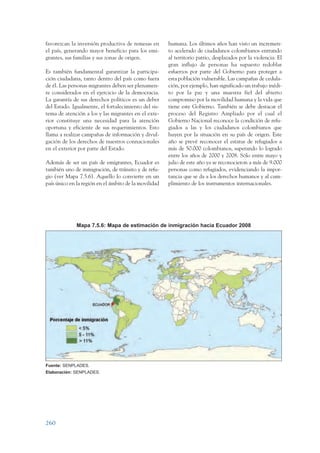 ARMADO_PLAN_BUEN_VIVIR   12/24/09   2:02 AM    Page 260




                 favorezcan la inversión productiva de remesas en       humana. Los últimos años han visto un incremen-
                 el país, generando mayor beneficio para los emi-       to acelerado de ciudadanos colombianos entrando
                 grantes, sus familias y sus zonas de origen.           al territorio patrio, desplazados por la violencia. El
                                                                        gran influjo de personas ha supuesto redoblar
                 Es también fundamental garantizar la participa-        esfuerzos por parte del Gobierno para proteger a
                 ción ciudadana, tanto dentro del país como fuera       esta población vulnerable. Las campañas de cedula-
                 de él. Las personas migrantes deben ser plenamen-      ción, por ejemplo, han significado un trabajo inédi-
                 te considerados en el ejercicio de la democracia.      to por la paz y una muestra fiel del abierto
                 La garantía de sus derechos políticos es un deber      compromiso por la movilidad humana y la vida que
                 del Estado. Igualmente, el fortalecimiento del sis-    tiene este Gobierno. También se debe destacar el
                 tema de atención a los y las migrantes en el exte-     proceso del Registro Ampliado por el cual el
                 rior constituye una necesidad para la atención         Gobierno Nacional reconoce la condición de refu-
                 oportuna y eficiente de sus requerimientos. Esto       giados a las y los ciudadanos colombianos que
                 llama a realizar campañas de información y divul-      huyen por la situación en su país de origen. Este
                 gación de los derechos de nuestros connacionales       año se prevé reconocer el estatus de refugiados a
                 en el exterior por parte del Estado.                   más de 50.000 colombianos, superando lo logrado
                                                                        entre los años de 2000 y 2008. Sólo entre mayo y
                 Además de ser un país de emigrantes, Ecuador es        julio de este año ya se reconocieron a más de 9.000
                 también uno de inmigración, de tránsito y de refu-     personas como refugiados, evidenciando la impor-
                 gio (ver Mapa 7.5.6). Aquello lo convierte en un       tancia que se da a los derechos humanos y al cum-
                 país único en la región en el ámbito de la movilidad   plimiento de los instrumentos internacionales.




                               Mapa 7.5.6: Mapa de estimación de inmigración hacia Ecuador 2008




                 Fuente: SENPLADES.
                 Elaboración: SENPLADES.




                 260
 