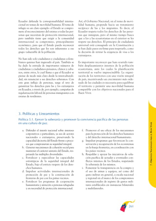 ARMADO_PLAN_BUEN_VIVIR   12/24/09    2:02 AM   Page 261




              Ecuador defiende la corresponsabilidad interna-        Así, el Gobierno Nacional, en el tema de movi-
              cional en temas de movilidad humana. El tema de        lidad humana, propende hacia un tratamiento
              refugio es un claro ejemplo: el Estado se compro-      recíproco de las y los migrantes. Es decir, el
              mete al reconocimiento del estatus a todas las per-    Ecuador respeta todos los derechos de las perso-
              sonas que necesitan de protección internacional,       nas que inmigran, pero al mismo tiempo busca
              pero también tiene que exigir a la comunidad           que a los y las ecuatorianas en el exterior se les
              internacional su compromiso, principalmente            respete sus derechos. El principio de ciudadanía
              económico, para que el Estado pueda reconocer          universal está consagrado en la Constitución y
              todos los derechos que les son inherentes a ese        se han dado pasos en firme para respetarlo, como
              grupo vulnerable de la población                       la decisión de retirar la exigencia de visa a los
                                                                     extranjeros.
              No han sido solo ciudadanos y ciudadanas colom-
              bianos quienes han ingresado al país. También se       Es importante reconocer que han ocurrido tam-
              ha dado la entrada de importantes números de           bién desplazamientos internos de la población
              ciudadanas y ciudadanos peruanos, chinos y cuba-       ecuatoriana, ante los cuales la planificación
              nos, entre otros, lo cual llama a que el Ecuador se    territorial se vuelve imprescindible. La organi-
              piense de modo más claro desde la interculturali-      zación de los territorios con una visión integral
              dad, sin renunciar a sus derechos soberanos. Con       de país, incentivando un crecimiento más orde-
              este gran influjo de personas, surge el reto de        nado de las ciudades es necesaria para equilibrar
              garantizar los derechos para las y los extranjeros     el territorio y permitir una movilidad humana
              en Ecuador, a través de, por ejemplo, campañas de      compatible con los objetivos nacionales para el
              regularización laboral de personas inmigrantes con     Buen Vivir.
              estatus de residentes.




              3. Políticas y Lineamientos
              Política 5.1. Ejercer la soberanía y promover la convivencia pacífica de las personas
              en una cultura de paz.




                                                                                                                          BUEN VIVIR
                 a. Defender el interés nacional sobre intereses        f. Promover el uso eficaz de los mecanismos
                    corporativos o particulares, ya sea de actores         para la protección de los derechos humanos




                                                                                                                              PARA EL
                    nacionales o extranjeros, preservando la               y del derecho internacional humanitario.
                    capacidad decisoria del Estado frente a proce-      g. Impulsar programas que favorezcan la con-


                                                                                                                          7. OBJETIVOS NACIONALES
                    sos que comprometan su seguridad integral.             servación y recuperación de los ecosistemas
                 b. Generar mecanismos de cohesión social para             en la franja fronteriza, en coordinación con
                    mantener el carácter unitario del Estado, res-         los países vecinos.
                    petando las múltiples diversidades.                 h. Respaldar y apoyar las iniciativas de solu-
                 c. Fortalecer y especializar las capacidades              ción pacífica de actuales y eventuales con-
                    estratégicas de la seguridad integral del              flictos internos de los Estados, respetando
                    Estado, bajo el estricto respeto de los dere-          la soberanía de los mismos.
                    chos humanos.                                       i. Fomentar la transparencia en la compra y
                 d. Impulsar actividades internacionales de                el uso de armas y equipos, así como del
                    promoción de paz y la construcción de                  gasto militar en general, a escala nacional
                    fronteras de paz con los países vecinos.               y regional en el marco de los compromisos
                 e. Fortalecer los programas de cooperación                internacionales de registro de gastos mili-
                    humanitaria y atención a personas refugiadas           tares establecidos en instancias bilaterales
                    y en necesidad de protección internacional.            y multilaterales.




                                                                                                                  261
 