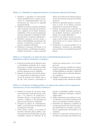 ARMADO_PLAN_BUEN_VIVIR   12/24/09   2:02 AM    Page 262




                 Política 5.2. Defender la integridad territorial y los derechos soberanos del Estado.

                    a. Fortalecer y especializar la institucionali-          énfasis en la reducción de brechas respecto
                       dad de seguridad interna y externa, favore-           al resto del territorio nacional y las brechas
                       ciendo la complementariedad entre las                 de género.
                       instituciones que velan por la seguridad         e.   Mejorar la capacidad operativa y reestruc-
                       integral de Estado.                                   turar el sector de la defensa nacional,
                    b. Defender los derechos soberanos del Estado            impulsando la economía de la defensa.
                       sobre su territorio nacional a través del con-   f.   Generar mecanismos para monitorear las
                       trol y vigilancia de los límites fronterizos          fronteras y brindar soluciones oportunas a
                       establecidos y sobre sus áreas de jurisdicción        los incidentes fronterizos, priorizando el
                       nacional, incluyendo la Antártida, la órbita          diálogo y los canales diplomáticos.
                       geoestacionaria y el espectro radioeléctrico.    g.   Promover una política exterior que man-
                    c. Identificar amenazas, prevenir riesgos y              tenga y exija el respeto al principio de no
                       reducir vulnerabilidades, para proteger a las         intervención en los asuntos internos de
                       personas, al patrimonio nacional y a los              los Estados.
                       recursos estratégicos del Estado.                h.   Transformar la institucionalidad de la
                    d. Robustecer la presencia del Estado en la              inteligencia y fortalecer sus capacidades
                       franja fronteriza, considerando las particu-          para contribuir a la seguridad integral del
                       laridades territoriales y sociales, poniendo          Estado.


                 Política 5.3. Propender a la reducción de la vulnerabilidad producida por la
                 dependencia externa alimentaria y energética.

                    a. Fomentar la producción de alimentos sanos           producción agropecuaria y con el consu-
                       y culturalmente apropiados de la canasta            mo local.
                       básica para el consumo nacional, evitando        c. Promover, gestionar y planificar el manejo
                       la dependencia de las importaciones y los           integral y sustentable del agua para asegurar
                       patrones alimenticios poco saludables.              la disponibilidad en cantidad y calidad del
                    b. Impulsar la industria nacional de alimen-           recurso hídrico para la soberanía alimenta-
                       tos, asegurando la recuperación y la inno-          ria y energética.
                       vación de productos de calidad, sanos y          d. Ampliar la capacidad nacional de genera-
                       de alto valor nutritivo, articulando la             ción de energía en base a fuentes renovables.


                 Política 5.4. Promover el diálogo político y la negociación soberana de la cooperación
                 internacional y de los instrumentos económicos.

                    a. Impulsar la creación de una nueva arqui-            personas, comunidades, pueblos y naciona-
                       tectura financiera internacional que coad-          lidades, transfieran tecnología y generen
                       yuve a los objetivos de producción y                empleo digno.
                       bienestar colectivo, con mecanismos trans-       d. Aplicar mecanismos para utilizar los avan-
                       parentes y solidarios, y bajo principios de         ces obtenidos a través de la transferencia de
                       justicia social, de género y ambiental.             ciencia y tecnología en beneficio del país.
                    b. Articular la política de endeudamiento           e. Desarrollar una diplomacia ciudadana de
                       público con las directrices de planificación        cercanía que promueva la inserción estraté-
                       y presupuesto nacionales.                           gica del Ecuador en el mundo y que forta-
                    c. Atraer ahorro externo, en la forma de               lezca la representación del Ecuador en el
                       inversión extranjera directa pública y pri-         extranjero.
                       vada, para proyectos de largo plazo que sean     f. Alinear la cooperación internacional con
                       sostenibles, respeten los derechos de las           los objetivos nacionales para el Buen Vivir,



                 262
 