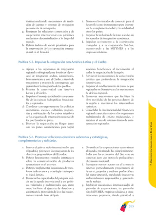 ARMADO_PLAN_BUEN_VIVIR   12/24/09    2:02 AM   Page 263




                    institucionalizando mecanismos de rendi-         i. Promover los tratados de comercio para el
                    ción de cuentas y sistemas de evaluación            desarrollo como instrumentos para incenti-
                    permanente de su impacto.                           var la complementariedad y la solidaridad
                 g. Fomentar las relaciones comerciales y de            entre los países.
                    cooperación internacional con gobiernos          j. Impulsar la inclusión de factores sociales en
                    autónomos descentralizados a lo largo del           los acuerdos de integración económica.
                    mundo.                                           k. Impulsar activamente a la cooperación
                 h. Definir ámbitos de acción prioritarios para         triangular y a la cooperación Sur-Sur,
                    la intervención de la cooperación interna-          incentivando a las MIPYMES y a las
                    cional en el Ecuador.                               empresas solidarias.


              Política 5.5. Impulsar la integración con América Latina y el Caribe.

                 a. Apoyar a los organismos de integración                acuerdos beneficiosos al incrementar el
                    regional y subregional para fortalecer el pro-        poder de negociación de la región.
                    ceso de integración andina, suramericana,        f.   Fortalecer los mecanismos de concertación
                    latinoamericana y con el Caribe, a través de          política que profundicen la integración
                    mecanismos y procesos de convergencia que             suramericana.
                    profundicen la integración de los pueblos.       g.   Impulsar el establecimiento de zonas de paz
                 b. Mejorar la conectividad con América                   regionales en Suramérica y los mecanismos
                    Latina y el Caribe.                                   de defensa regional.
                 c. Impulsar el manejo coordinado y responsa-        h.   Promover mecanismos que faciliten la
                    ble de las cuencas hidrográficas binaciona-           libre movilidad de las personas dentro de
                    les y regionales.                                     la región e incentivar los intercambios
                 d. Coordinar convergentemente las políticas              turísticos.
                    económicas, sociales, culturales, migrato-       i.   Consolidar la institucionalidad financiera
                    rias y ambientales de los países miembros             regional como alternativa a los organismos
                    de los esquemas de integración regional de            multilaterales de crédito tradicionales, e
                    los que Ecuador es parte.                             impulsar el uso de sistemas únicos de com-




                                                                                                                        BUEN VIVIR
                 e. Priorizar la negociación en bloque junto              pensación regionales.
                    con los países suramericanos para lograr




                                                                                                                            PARA EL
              Política 5.6. Promover relaciones exteriores soberanas y estratégicas,
              complementarias y solidarias.


                                                                                                                        7. OBJETIVOS NACIONALES
                 a. Insertar al país en redes internacionales que    e. Diversificar las exportaciones ecuatorianas
                    respalden y potencien la consecución de los         al mundo, priorizando las complementarie-
                    objetivos programáticos del Ecuador.                dades con las economías del Sur, con un
                 b. Definir lineamientos estatales estratégicos         comercio justo que proteja la producción y
                    sobre la comercialización de productos              el consumo nacional.
                    ecuatorianos en el exterior.                     f. Incorporar nuevos actores en el comercio
                 c. Definir e implementar mecanismos de trans-          exterior, particularmente provenientes de
                    ferencia de recursos y tecnología con impac-        la micro, pequeña y mediana producción y
                    to social directo.                                  del sector artesanal, impulsando iniciativas
                 d. Potenciar las capacidades del país para inci-       ambientalmente responsables y generado-
                    dir en la agenda internacional y en políti-         ras de trabajo.
                    cas bilaterales y multilaterales que, entre      g. Establecer mecanismos internacionales de
                    otros, faciliten el ejercicio de derechos y         garantías de exportaciones, en particular
                    garanticen la protección de los y las ecuato-       para MIPYMES, empresas solidarias y orga-
                    rianas viviendo fuera del país.                     nizaciones populares, dando prioridad a



                                                                                                                263
 