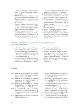 ARMADO_PLAN_BUEN_VIVIR   12/24/09   2:02 AM    Page 264




                       aquellas que integren a mujeres diversas,                que afecten negativamente a la producción
                       grupos de atención prioritaria, pueblos y                nacional, a la población y a la naturaleza.
                       nacionalidades.                                     k.   Fortalecer institucionalmente los servicios
                    h. Defender los intereses comerciales nacio-                aduaneros para lograr eficiencia y transpa-
                       nales a nivel bilateral y multilateral, esta-            rencia y facilitar el comercio internacional.
                       bleciendo, cuando sea necesario, medidas            l.   Posicionar al país en la comunidad interna-
                       de protección para la producción y consu-                cional, a partir de su patrimonio natural, en
                       mo nacional.                                             los mecanismos globales de lucha contra el
                    i. Mantener relaciones de comercio exterior                 cambio climático.
                       con prevalencia de la seguridad jurídica            m.   Promover las potencialidades turísticas del
                       nacional y evitando que intereses privados               país en el mundo.
                       afecten la relación entre los Estados.              n.   Reducir los costos de llamadas internaciona-
                    j. Aplicar un esquema de sustitución selectiva              les desde el Ecuador hacia los demás países.
                       de importaciones que propicie las importa-          o.   Contribuir a los esfuerzos de los miembros
                       ciones indispensables para los objetivos del             del Tratado Antártico para la investigación
                       Buen Vivir, especialmente las de insumos                 del ambiente y el monitoreo global del
                       para la producción, y que desincentive las               cambio climático.


                 Política 5.7. Combatir la delincuencia transnacional organizada en
                 todas sus manifestaciones

                    a. Reforzar la prevención y sanción de delitos         c. Controlar el uso, distribución y comerciali-
                       de trata de personas, tráfico internacional            zación de precursores químicos.
                       ilícito de estupefacientes y sustancias psico-      d. Construir un sistema integral de preven-
                       trópicas, combustibles, armas y bienes                 ción y protección a los y las víctimas de
                       patrimoniales tangibles e intangibles, así             trata, tráfico y explotación internacional,
                       como el lavado de activos.                             orientado preferentemente a diversos y
                    b. Promover alianzas regionales para combatir             diversas sexuales, mujeres, niños y niñas.
                       la corrupción e impulsar la transparencia de        e. Fortalecer el control y sanción de delitos
                       la gestión en los ámbitos público y privado.           cibernéticos.



                 4. Metas

                 5.1.1. Reducir la pobreza por NBI en la frontera       5.3.1. Sustituir importaciones de maíz, pasta de
                        norte en un 25% en el área urbana y en un              soya, trigo y cebada hasta reducir la parti-
                        50% en el área rural al 2013.                          cipación al 40% al 2013.
                 5.1.2. Reducir la pobreza por NBI en la frontera       5.4.1. Alcanzar el 60% de los flujos de coopera-
                        sur en un 20% en el área urbana y en un                ción contabilizados en el presupuesto
                        50% en el área rural al 2013.                          nacional al 2013.
                 5.1.3. Reducir la pobreza por NBI en la frontera       5.5.1. Incrementar a 0,4 el índice de integración
                        centro en un 25% en el área urbana y en                latinoamericana al 2013.
                        un 50% en el área rural al 2013.                5.6.1. Incrementar a 0,95 la razón de exportacio-
                 5.1.4. No existencia de conflictos con fuerzas                nes industriales sobre las exportaciones de
                        regulares e irregulares que afecten la                 productos primarios no petroleros al 2013.
                        soberanía nacional o amenacen al Estado         5.6.2. Reducir a 0,65 la concentración de las
                        al 2013.                                               exportaciones por destino al 2013.
                 5.2.1. Disminuir a la mitad el uso inadecuado de       5.6.3. Disminuir en un 13% la concentración de
                        GLP doméstico al 2013.                                 las importaciones por país de origen al 2013.



                 264
 