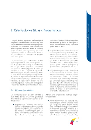 ARMADO_PLAN_BUEN_VIVIR   12/24/09    2:00 AM    Page 27




                                                                                                                           2. ORIENTACIONES ÉTICAS Y PROGRAMÁTICAS
              2. Orientaciones Éticas y Programáticas


              Cualquier proyecto responsable debe contener un              llevar una vida satisfactoria que les permita
              conjunto de orientaciones éticas, utópicas y teóri-          autorrealizarse y sentar las bases para el
              cas que permitan delimitar el camino y asegurar la           mutuo reconocimiento como ciudadanos
              factibilidad de sus sueños. Estas orientaciones              iguales (Olin, 2006:3).
              guían las grandes decisiones dentro de las cuales
              operan los actores sociales, políticos y económicos       • La justicia democrática participativa: en una
              y permiten visualizar, en cada momento de la mar-           sociedad políticamente justa, todos y todas
              cha, si se está o no en la ruta adecuada. Este Plan         deben contar con el mismo poder para con-
              no es la excepción.                                         tribuir al control colectivo institucionaliza-
                                                                          do de las condiciones y decisiones políticas
              Las orientaciones que fundamentan el Plan                   que afectan su destino común, lo que debe
              Nacional para el Buen Vivir buscan oponerse a la            entenderse como la defensa de los princi-
              idea de que el presente es una pura fatalidad histó-        pios de igualdad política, participación y
              rica a la que debemos resignarnos o acostumbrar-            poder colectivo democrático (Olin, 2006).
              nos, como se habitúa el peatón al paisaje que
              observa todos los días. La negación de la posibilidad     • La justicia intergeneracional e interpersonal:
              del cambio obliga al ciudadano común a ver el futu-         en una sociedad justa, las acciones y planes
              ro desde el conformismo y niega así la posibilidad          del presente tienen que tomar en cuenta a
              de construir en el presente opciones de transforma-         las generaciones futuras. Tal situación
              ción y acuerdos colectivos que permitan creer que           implica un pacto ambiental y distributivo
              otras formas de vida social son posibles. Por eso la        que considere el impacto ambiental y social
              necesidad de plantear orientaciones emancipadoras           que tiene el uso de los recursos naturales y
              y recuperar el derecho a concebir un futuro mejor.          las acciones y decisiones económicas que se
                                                                          toman en el presente, así como también la
                                                                          equidad de género y el reconocimiento de
              2.1. Orientaciones éticas                                   la diversidad cultural del país.

              Las orientaciones éticas que guían este Plan se         Además, estas orientaciones incluyen comple-
              fijan dentro de una concepción igualitaria y            mentariamente:
              democrática de la justicia que se expresa en tres
              dimensiones:                                              • Justicia transnacional: una sociedad mun-
                                                                          dialmente justa implica tomar en cuenta
                 • La justicia social y económica como base del           que las opciones vitales de cada persona
                   ejercicio de las libertades de todos y todas:          están limitadas también por los accidentes
                   en una sociedad justa, todos y cada uno de             de nacimiento y de origen nacional. En la
                   los individuos que la integran gozan del               medida en que existe el reconocimiento de
                   mismo acceso a los medios materiales, socia-           bienes públicos mundiales y la consolida-
                   les y culturales necesarios para subsistir y           ción de interrelaciones de movilidad de



                                                                                                                     27
 