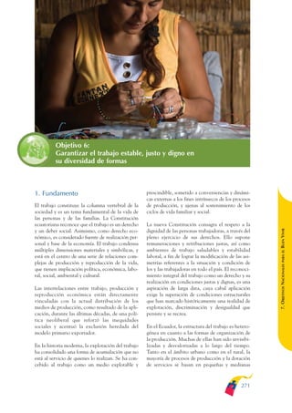 ARMADO_PLAN_BUEN_VIVIR   12/24/09   2:03 AM    Page 271




                         Objetivo 6:
                         Garantizar el trabajo estable, justo y digno en
                         su diversidad de formas



              1. Fundamento                                         prescindible, sometido a conveniencias y dinámi-
                                                                    cas externas a los fines intrínsecos de los procesos
              El trabajo constituye la columna vertebral de la      de producción, y ajenas al sostenimiento de los
              sociedad y es un tema fundamental de la vida de       ciclos de vida familiar y social.
              las personas y de las familias. La Constitución
              ecuatoriana reconoce que el trabajo es un derecho     La nueva Constitución consagra el respeto a la




                                                                                                                           BUEN VIVIR
              y un deber social. Asimismo, como derecho eco-        dignidad de las personas trabajadoras, a través del
              nómico, es considerado fuente de realización per-     pleno ejercicio de sus derechos. Ello supone
              sonal y base de la economía. El trabajo condensa      remuneraciones y retribuciones justas, así como
              múltiples dimensiones materiales y simbólicas, y      ambientes de trabajo saludables y estabilidad




                                                                                                                               PARA EL
              está en el centro de una serie de relaciones com-     laboral, a fin de lograr la modificación de las asi-
              plejas de producción y reproducción de la vida,       metrías referentes a la situación y condición de


                                                                                                                           7. OBJETIVOS NACIONALES
              que tienen implicación política, económica, labo-     los y las trabajadoras en todo el país. El reconoci-
              ral, social, ambiental y cultural.                    miento integral del trabajo como un derecho y su
                                                                    realización en condiciones justas y dignas, es una
              Las interrelaciones entre trabajo, producción y       aspiración de larga data, cuya cabal aplicación
              reproducción económica están directamente             exige la superación de condiciones estructurales
              vinculadas con la actual distribución de los          que han marcado históricamente una realidad de
              medios de producción, como resultado de la apli-      explotación, discriminación y desigualdad que
              cación, durante las últimas décadas, de una polí-     persiste y se recrea.
              tica neoliberal que reforzó las inequidades
              sociales y acentuó la exclusión heredada del          En el Ecuador, la estructura del trabajo es hetero-
              modelo primario exportador.                           génea en cuanto a las formas de organización de
                                                                    la producción. Muchas de ellas han sido invisibi-
              En la historia moderna, la explotación del trabajo    lizadas y desvalorizadas a lo largo del tiempo.
              ha consolidado una forma de acumulación que no        Tanto en el ámbito urbano como en el rural, la
              está al servicio de quienes lo realizan. Se ha con-   mayoría de procesos de producción y la dotación
              cebido al trabajo como un medio explotable y          de servicios se basan en pequeñas y medianas



                                                                                                                   271
 