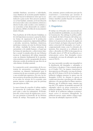 ARMADO_PLAN_BUEN_VIVIR   12/24/09   2:03 AM    Page 272




                 unidades familiares, asociativas o individuales,       ción, asimismo, genera condiciones para que los
                 cuyas dinámicas de economía popular familiar y         ecuatorianos y ecuatorianas que retornan al
                 solidaria buscan la subsistencia antes que la acu-     país, como consecuencia de la actual crisis eco-
                 mulación a gran escala. Estos procesos producti-       nómica mundial, puedan hacerlo en condicio-
                 vos se han fundado, asimismo, en la movilización       nes dignas y no precarias.
                 de recursos tales como conocimientos, destrezas y
                 ahorros locales, redes sociales y otros similares; y
                 sus economías se han desenvuelto en condicio-          2. Diagnóstico
                 nes adversas, debido a la falta de reconocimiento
                 desde el Estado.                                       El trabajo en el Ecuador está caracterizado por
                                                                        una diversidad de modalidades, reconocidas por
                 Para el gobierno de la Revolución Ciudadana, es        la Constitución. Sin embargo la política públi-
                 de vital importancia reconocer y apoyar las distin-    ca ha dejado de lado el fomento del trabajo aso-
                 tas formas de organización de la producción:           ciativo, cooperativo, entre otros, y ha hecho
                 comunitarias, cooperativas, empresariales públicas     énfasis en la generación de puesto de empleo en
                 o privadas, asociativas, familiares, domésticas,       el sector formal, sin lograr solucionar la proble-
                 autónomas y mixtas; así como las diversas formas       mática estructural del desempleo en el país, y
                 de trabajo –incluidas las formas autónomas de          comprometiendo temas como la soberanía ali-
                 autosustento y de cuidado humano–, al igual que        mentaria. Esta situación se ve reflejada en las
                 las formas de reproducción y sobrevivencia fami-       cifras: a diciembre de 2008, la desocupación en
                 liar y vecinal. La mirada crítica de este Gobierno     el Ecuador afectó al 5,9% de la población eco-
                 reconoce la importancia del trabajo inmaterial,        nómicamente activa. Este desempleo estuvo
                 como un elemento fundamental de la reproduc-           acompañado con tasas de subempleo que alcan-
                 ción económica y social, y un generador de nuevas      zaron el 58,1%.
                 relaciones sociales de producción que dota de un
                 valor distinto al trabajo material.                    Las tasas nacionales esconden una inequidad en
                                                                        la distribución del desempleo y subempleo a
                 La cooperación social, característica de las eco-      nivel étnico y de género. Como se puede apreciar
                 nomías de autosustento y cuidado humano,               en el Cuadro 7.6.1, las mujeres caracterizan la
                 constituye un elemento fundamental para la             desocupación en el Ecuador, con tasas de desem-
                 construcción de una economía social y solidaria,       pleo del 8,2% frente al 4,3% de los hombres. La
                 y una sociedad más equitativa. Por esto, las for-      población indígena presenta la menor tasa de
                 mas asociativas de producción deben reproducir-        desempleo (1,8%), no obstante lo ejercen en
                 se en todos los sectores de la economía, para          condiciones precarias y perciben por ello salarios
                 generar mejores condiciones para las personas          inferiores a los que perciben los blanco-mestizos.
                 que participan en ellas.                               Mientras que la población negra, muestra una
                                                                        tasa del 7,7% superior al promedio nacional. El
                 La nueva forma de concebir el trabajo implica          subempleo afecta en mayor proporción a la
                 la generación de condiciones dignas y justas           población indígena. De hecho, a nivel nacional,
                 para todas y todos los trabajadores. El Estado,        el 84,6% de la población indígena económica-
                 para ello, actúa a través de regulaciones y accio-     mente activa se encuentra subempleada. La
                 nes que permitan el desarrollo de las distintas        población mestiza, negra, mulata y blanca regis-
                 formas de trabajo. Preocupado por la emigra-           tran tasas de subempleo superiores al 50%.




                 272
 