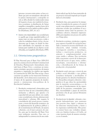 ARMADO_PLAN_BUEN_VIVIR    12/24/09    2:00 AM    Page 28




                         personas y recursos entre países, se hace evi-       danía radical que fije las bases materiales de
                         dente que para un tratamiento adecuado de            un proyecto nacional inspirado por la igual-
                         la justicia internacional y cosmopolita no           dad en la diversidad.
                         solo se debe abordar los tradicionales temas
                         de la guerra y la paz, sino también los de jus-   2. Revolución ética, para garantizar la transpa-
                         ticia económica, re-distribución de bienes           rencia, la rendición de cuentas y el control
                         tangibles e intangibles e igualar el peso de la      social, como pilares para la construcción de
                         participación en los ámbitos políticos globa-        relaciones sociales que posibiliten el reco-
                         les (Nussbaum, 2007, ob. cit.).                      nocimiento mutuo entre las personas y la
                                                                              confianza colectiva, elementos imprescin-
                      • Justicia como imparcialidad: una sociedad justa       dibles para impulsar este proceso de cambio
                        es aquella que otorga seguridad jurídica y el         en el largo plazo.
                        mismo trato en todos sus procesos a todas y
                        todos los ciudadanos frente a la ley y las ins-    3. Revolución económica, productiva y agraria,
                        tituciones que la rigen, en donde los dere-           para superar el modelo de exclusión here-
                        chos individuales son respetados en tanto             dado y orientar los recursos del Estado a la
                        forman parte también de un objetivo social.           educación, salud, vialidad, vivienda,
                        (Dworkin, en Campbell, 2002; Rawls, 1999).            investigación científica y tecnológica,
                                                                              trabajo y reactivación productiva, en
                                                                              armonía y complementariedad entre
                 2.2. Orientaciones programáticas                             zonas rurales y urbanas. Esta revolución
                                                                              debe concretarse a través de la democrati-
                 El Plan Nacional para el Buen Vivir 2009-2013                zación del acceso al agua, tierra, crédito,
                 apoya la construcción de un Estado Constitucional            tecnologías, conocimientos e informa-
                 de Derechos, Plurinacional e Intercultural, orien-           ción, y diversificación de las formas de
                 tado hacia el Buen Vivir, y constituye un instru-            producción y de propiedad.
                 mento estratégico que pone en práctica, de manera
                 sistemática y organizada, los cambios que impulsa         4. Revolución social, para que, a través de una
                 la Constitución de 2008. Este Plan recoge y busca            política social articulada a una política
                 concretar un quiebre en las trayectorias históricas          económica incluyente y movilizadora, el
                 del desarrollo y de la democracia ecuatorianas, en           Estado garantice los derechos fundamenta-
                 el marco de las siguientes propuestas de transfor-           les. Esta política integral, coherente e inte-
                 mación y orientaciones ético-políticas de la                 gradora es la que ofrece las oportunidades
                 Revolución Ciudadana:                                        para la inserción socioeconómica y, a la
                                                                              vez, para el fortalecimiento de las capaci-
                      1. Revolución constitucional y democrática, para        dades de las personas, comunidades, pue-
                         sentar las bases de una comunidad política           blos, nacionalidades y grupos de atención
                         incluyente y reflexiva, que apuesta a la             prioritaria a fin de que ejerzan libremente
                         capacidad del país para definir otro rumbo           sus derechos.
                         como sociedad justa, diversa, plurinacional,
                         intercultural y soberana. Ello requiere la        5. Revolución por la dignidad, soberanía e inte-
                         consolidación del actual proceso constitu-           gración latinoamericana, para mantener
                         yente, a través del desarrollo normativo, de         una posición clara, digna y soberana en
                         la implementación de políticas públicas y            las relaciones internacionales y frente a
                         de la transformación del Estado, de manera           los organismos multilaterales. Ello permi-
                         coherente, con el nuevo proyecto de cam-             te avanzar hacia una verdadera integra-
                         bio, para que los derechos del Buen Vivir            ción con América Latina y el Caribe, así
                         sean realmente ejercidos. Para esto, es              como insertar al país de manera estratégi-
                         indispensable la construcción de una ciuda-          ca en el mundo.




                 28
 