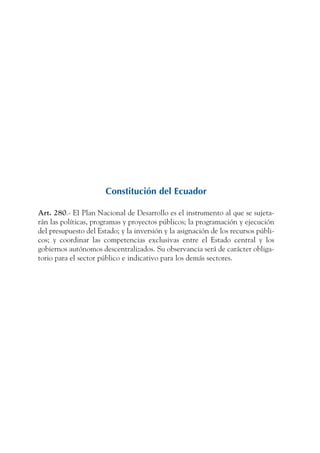 ARMADO_PLAN_BUEN_VIVIR   12/24/09   2:00 AM   Page 3




                                          Constitución del Ecuador

              Art. 280.- EI Plan Nacional de Desarrollo es el instrumento al que se sujeta-
              rán las políticas, programas y proyectos públicos; la programación y ejecución
              del presupuesto del Estado; y la inversión y la asignación de los recursos públi-
              cos; y coordinar las competencias exclusivas entre el Estado central y los
              gobiernos autónomos descentralizados. Su observancia será de carácter obliga-
              torio para el sector público e indicativo para los demás sectores.
 