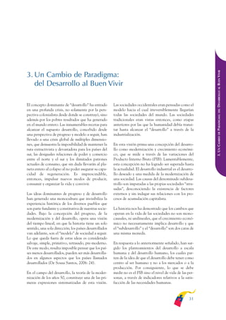 ARMADO_PLAN_BUEN_VIVIR   12/24/09    2:00 AM    Page 31




                                                                                                                               DESARROLLO AL BUEN VIVIR
              3. Un Cambio de Paradigma:
                 del Desarrollo al Buen Vivir

              El concepto dominante de “desarrollo” ha entrado        Las sociedades occidentales eran pensadas como el
              en una profunda crisis, no solamente por la pers-       modelo hacia el cual irreversiblemente llegarían




                                                                                                                                   DEL
              pectiva colonialista desde donde se construyó, sino     todas las sociedades del mundo. Las sociedades




                                                                                                                               PARADIGMA:
              además por los pobres resultados que ha generado        tradicionales eran vistas entonces, como etapas
              en el mundo entero. Las innumerables recetas para       anteriores por las que la humanidad debía transi-
              alcanzar el supuesto desarrollo, concebido desde        tar hasta alcanzar el “desarrollo” a través de la




                                                                                                                                   DE
              una perspectiva de progreso y modelo a seguir, han      industrialización.




                                                                                                                               3. UN CAMBIO
              llevado a una crisis global de múltiples dimensio-
              nes, que demuestra la imposibilidad de mantener la      En esta visión prima una concepción del desarro-
              ruta extractivista y devastadora para los países del    llo como modernización y crecimiento económi-
              sur, las desiguales relaciones de poder y comercio      co, que se mide a través de las variaciones del
              entre el norte y el sur y los ilimitados patrones       Producto Interno Bruto (PIB). Lamentablemente,
              actuales de consumo, que sin duda llevarán al pla-      esta concepción no ha logrado ser superada hasta
              neta entero al colapso al no poder asegurar su capa-    la actualidad. El desarrollo industrial es el desarro-
              cidad de regeneración. Es imprescindible,               llo deseado y una medida de la modernización de
              entonces, impulsar nuevos modos de producir,            una sociedad. Las causas del denominado subdesa-
              consumir y organizar la vida y convivir.                rrollo son imputadas a las propias sociedades “atra-
                                                                      sadas”, desconociendo la existencia de factores
              Las ideas dominantes de progreso y de desarrollo        externos y sin indagar sus relaciones con los pro-
              han generado una monocultura que invisibiliza la        cesos de acumulación capitalista.
              experiencia histórica de los diversos pueblos que
              son parte fundante y constitutiva de nuestras socie-    La historia nos ha demostrado que los cambios que
              dades. Bajo la concepción del progreso, de la           operan en la vida de las sociedades no son mono-
              modernización y del desarrollo, opera una visión        causales, ni unilineales, que el crecimiento econó-
              del tiempo lineal, en que la historia tiene un solo     mico no necesariamente implica desarrollo y que
              sentido, una sola dirección; los países desarrollados   el “subdesarrollo” y el “desarrollo” son dos caras de
              van adelante, son el “modelo” de sociedad a seguir.     una misma moneda.
              Lo que queda fuera de estas ideas es considerado
              salvaje, simple, primitivo, retrasado, pre-moderno.     En respuesta a lo anteriormente señalado, han sur-
              De este modo, resulta imposible pensar que los paí-     gido los planteamientos del desarrollo a escala
              ses menos desarrollados, pueden ser más desarrolla-     humana y del desarrollo humano, los cuales par-
              dos en algunos aspectos que los países llamados         ten de la idea de que el desarrollo debe tener como
              desarrollados (De Sousa Santos, 2006: 24).              centro al ser humano y no a los mercados o a la
                                                                      producción. Por consiguiente, lo que se debe
              En el campo del desarrollo, la teoría de la moder-      medir no es el PIB sino el nivel de vida de las per-
              nización de los años 50, constituye una de las pri-     sonas, a través de indicadores relativos a la satis-
              meras expresiones sistematizadas de esta visión.        facción de las necesidades humanas.



                                                                                                                        31
 